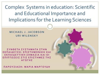 Complex Systems in education: Scientific
    and Educational Importance and
  Implications for the Learning Sciences

     MICHAEL J. JACOBSON
        URI WILENSKY



  ΢ Τ Ν Θ Ε ΣΑ ΢ Τ ΢ Σ Η Μ ΑΣΑ ΢ Σ Η Ν
ΕΚΠΑΙΔΕΤ΢Η: ΕΠΙ΢ΣΗΜΟΝΙΚΗ ΚΑΙ
 ΕΚΠΑΙΔΕΤΣΙΚΗ ΢ΗΜΑ΢ΙΑ ΚΑΙ ΟΙ
ΕΠΙΠΣΩ΢ΕΙ΢ ΢ΣΙ΢ ΕΠΙ΢ΣΗΜΕ΢ ΣΗ΢
               ΑΓΩΓΗ΢

Π Α Ρ Ο Τ ΢ Ι Α ΢ Η : Μ Α Ρ Ι Α Μ Α Ρ Γ Ο ΤΔ Η
 
