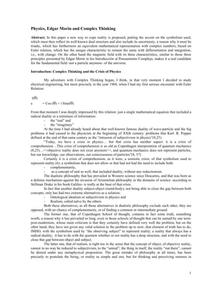 Physics, Edgar Morin and Complex Thinking
Abstract. In this paper a new way to cope reality is proposed, putting the accent on the symbolism used,
which must then reflect its well known dual structure and also include its uncertainty, a reason why it must be
triadic, which has furthermore an equivalent mathematical representation with complex numbers, based on
Euler relation, which has the unique characteristic to remain the same with differentiation and integration,
i.e., with change. On the other hand the magnetic field with its three characteristics, similar to those three
principles presented by Edgar Morin in his Introducción al Pensamiento Complejo, makes it a real candidate
for the fundamental field -not a particle anymore- of the universe.
Introduction: Complex Thinking and the Crisis of Physics
My adventure with Complex Thinking began, I think, in that very moment I decided to study
electrical engineering, but more precisely in the year 1968, when I had my first serious encounter with Euler
Relation:
i(θ)
e = Cos (θ) + i Sine(θ)
From that moment I was deeply impressed by this relation: just a single mathematical equation that included a
radical duality or a minimum of information:
- the “real” and
- the “imaginary”
At the time I had already heard about that well-known famous duality of wave-particle and the big
problems it had caused to the physicists at the beginning of XXth century; problems that Karl. R. Popper
defined at the end of that same century as the “intrusion of subjectivism in physics”(8,25)
“Today, we have a crisis in physics… but that crisis has another aspect: it is a crisis of
comprehension…This crisis of comprehension is so old as Copenhagen interpretation of quantum mechanics
(8,25)…<<objective reality does not exist anymore>>, and quantum mechanics does not represent particles,
but our knowledge, our observations, our consciousness of particles”(8, 57)
Certainly it is a crisis of comprehension, as it were, a semiotic crisis; of that symbolism used to
represent reality (6); a symbolism that does not allow or that had not had the need to include both:
- complementarity,
- as a concept of unit as well, that included duality, without any reductionism.
The dualistic philosophy that has prevailed in Western science since Descartes, and that was born as
a defense mechanism against the invasion of Aristotelian philosophy in the domains of science -according to
Stillman Drake in his book Galileo- is really at the base of that crisis.
In fact that another duality subject-object (mind-body), not being able to close the gap between both
concepts, only has had two extreme alternatives as a solution:
- Ontological idealism or subjectivism in physics and
- Realism, called naïve by the others
Both these alternatives, as all those alternatives in dualistic philosophy exclude each other, they are
opposed, with no chance of complementarity, or of finding a common or intermediate ground.
The former one, that of Copenhagen School of thought, contains in fact some truth, something
worth, a reason why it has prevailed so long, even in those schools of thought that can be named by one term:
post-modernists, whose main criticism is that they certainly have defined very well the problem, but on the
other hand, they have not given any valid solution to the problem up to now; that element of truth has to do,
IMHO, with the symbolism used by “the observing subject” to represent reality; a reality that always has a
radical duality; it has to do with the question whether or not reality has a deep structure, and with the need to
close that gap between object and subject.
The latter one, that of realism, is right too in the sense that the concept of object, of objective reality,
cannot in no way be reduced to subjectivism, to the “unreal”; the thing in itself, the reality “out there”, cannot
be denied under any metaphysical proposition. The great mistake of philosophy at all times, has been
precisely to postulate the being, or reality as simple and one, but for thinking and perceiving oneness in
1
 