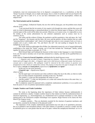 multiplicity, must not consciousness have at its disposal a conceptual tool, i.e., a symbolism, so that the
“being” be posed or thought, not as simple and unique, but as a kind of synthesis built not just based in the
bare equal sign, but in spite of it, so we can have information even at the physiosphere, without any
subjectivism?
The Third included and the Symbolism
It was perhaps, Teilhard de Chardin, the one who with his deep gaze, saw the problem more clearly
when he wrote:
“I am convinced that the two points of view require to be brought into union, and that they soon will
unite in a kind of phenomenology or generalised physic in which the internal aspect of things as well as the
external aspect of the world will be taken into account. Otherwise, so it seems to me, it is impossible to cover
the totality of the cosmic phenomenon by one coherent explanation such as science must try to
construct.”(6,53)
The within and the without of things, the qualitative and the quantitative, time and space, the “real”
and the “imaginary”, the dynamic and the static, the wave and the particle; all these dualities that are really
“annoying thorns in philosophers’ side” claim to be brought into union in a new concept of unit, as it were, a
complex unit or just a triadic unit; “Ah, and there’s the rub”: the real needing to integrate the one in
multiplicity or vice versa.
The North American philosopher Ken Wilber, has elaborated extensively sort of integral philosophy
establishing at the outset the “holon” concept, sort of unit that includes the “whole/part” duality, joined
together by some sort of glue or principle. (8, 17-18)
Both Edward Sapir and Ferdinand de Saussure in their intent to take language to a most elementary
level, saw the need to introduce sort of unit that contained too a duality, unit that can be qualified then as a
triadic unit.
In his classical, Course in General Linguistics, published after his death Saussure wrote:
“…linguistic units are dual in nature, comprising two elements…These two elements are intimately
linked and each triggers the other…A linguistic sign is not a link between a thing and a name, but between a
concept and a sound pattern…The ambiguity would be removed if the three notions in question were
designated by terms which are related but contrast. We propose to keep the term sign to designee the whole,
but to replace concept and sound pattern respectively by signification and signal.”
In this way we can write succinctly:
(Linguistic sign = (Signification/ Signal.)
where we have:
- that the equal sign is not anymore just a bare symbol to reduce the one to the other, as what we really
have are three elements encapsulated, including in this way “the third”.
- The symbol ( ), is that one that encapsulates the whole in a unit
- And the symbol "/" is that one that permits us to relate and contrast the terms at the same time, i.e.,
the signification and signal.
But if complexity cannot be expressed with a completely mathematical symbolism, it is no useful at all
from the point of view of symbolic representation in physics.
Complex Numbers and Triadic Symbolism
We wrote at the beginning about the importance of Euler relation, because mathematically it
contains by definition a duality. Complex numbers based on that relation are both the mathematical basis of
electrical engineering, i.e., electromagnetism, as a fundamental tool in quantum mechanics as well, whose
starting point is the well-known complex Schrodinger wave equation. Roger Penrose in his classic the New
Mind of the Emperor wrote:
“…complex numbers… They are absolutely essential for the structure of quantum mechanics and
are therefore, essential for the behavior of the physical world”-
The importance of the complex mathematical representation lays not only in its quantitative precision,
but in its qualitative and conceptual richness; with Euler relation it is possible to conceive a triadic unit that
by definition gives us a sum greater than the sum of its parts -without the metaphysical drawback- as it is in
2
 