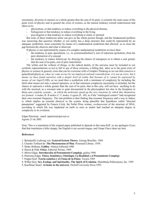 uncertainty, diversity in oneness or a whole greater than the sum of its parts, is certainly the main cause of the
great crisis of physics and in general the crisis of science, as the natural tendency toward reductionism had
taken us to:
- physicalism, or that tendency to reduce everything to the physical domain,
- biologicism or that tendency to reduce everything to the living
- psycologism or that tendency to reduce everything to mind, or spiritual
But none of these tendencies alone can give us the whole picture though, and the fundamental problem
was answering that question whether or not reality has a deep structure that could be represented by an
adequate symbolism; more concretely by means of a mathematical symbolism that allowed us to close the
gap between the observer and what is observed.
If physics is not represented by means of a complex mathematical symbolism we have then:
- the tendency to pure speculation, i.e., to systemism(holism?), sort of reduction up-bottom, from the
pure abstraction of a concept
- the tendency to reduce bottom-up, by denying the chance of emergence or to obtain a sum greater
that the sum of its parts, sort of pure materialism.
The within and the without of things, or the radical duality of the universe must be included in our
symbolic representations so not to fall in any of these extremes, a falling that takes us to the great crisis of
physics or science in general, crisis that can be overcome with a Complex Thinking as we can then conceive a
generalized physis as, when we come across by via empirical-rational contradictions, it is not an error, but it
means we have found ourselves with a deeper level of reality that because of it, cannot be expressed by
means of our logic(5,100), so we need then a symbolism with a minimum of complexity by including the
third what means not only a natural openness, as in that minimum complexity uncertainty is included, but the
chance to represent a whole greater than the sum of its parts, that in this case, will not have anything to do
with the mystical, as a resonant state is quite documented in the physiosphere but also in the biosphere in
those auto catalytic systems… in which the molecules speed up the very reactions by which they themselves
are formed: A makes B; B makes C; C makes A again.(9, 49), as if the “ontological centers” had recognized
their own resonant frequency. The real problem is then finding that resonant frequency and a way to induce
it, which implies an external observer to the system, being plausible that hypothesis called “directed
panspermia” suggested by Francis Crick, the Nobel Prize winner, co-discoverer of the structure of DNA,
according to which life was implanted on earth as soon as matter had reached an adequate degree in
complexity in its evolution.
Edgar Paternina, email: epaterni@epm.net.co
Agosto 21 de 2003
Note: This is a translation of the original paper published in Spanish in this same KJF, so my apologies if you
find that translation a little choppy, but English is my second tongue, and I hope I have done my best.
References
1. Bertalanffy Ludwing von. General System Theory. George Braziller. 1969
2. Chardin Teilhard de. The Phenomenon of Man. Perennial Library. 1959.
3. Drake Stillman. Galileo. Alianza Editorial.1980
4. Hazen & Pidd. Física. Editorial Norma. 1969
5. Morin Edgar. Introducción al Pensamiento Complejo. gedisa.1990
6. Paternina Edgar. Física, Semiótica y Ontología. La Realidad y el Pensamiento Complejo.
7. Popper Karl. Teoría cuántica y el Cisma de la Física. Tecnos.1985
8. Wilber Ken. Sex, Ecology and Spirituality. The Spirit of Evolution. Shambhala Publications, Inc. 1995
9. Kauffman Stuart. At home in the universe. Oxford University Press.1995.
5
 