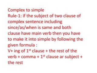 Complex to simple
Rule-1: if the subject of two clause of
complex sentence including
since/as/when is same and both
clause have main verb then you have
to make it into simple by following the
given formula :
V+ ing of 1st clause + the rest of the
verb + comma + 1st clause ar subject +
the rest
 