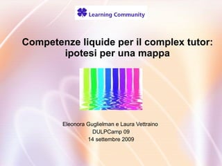 Competenze liquide per il complex tutor: ipotesi per una mappa Eleonora Guglielman e Laura Vettraino  DULPCamp 09 14 settembre 2009 