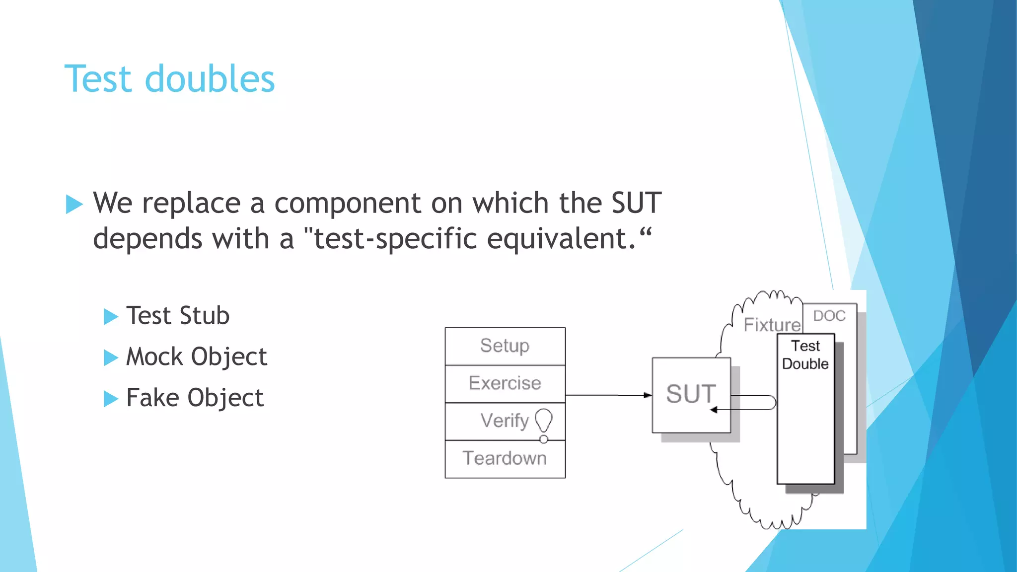 Test doubles
 We replace a component on which the SUT
depends with a "test-specific equivalent.“
 Test Stub
 Mock Object
 Fake Object
 