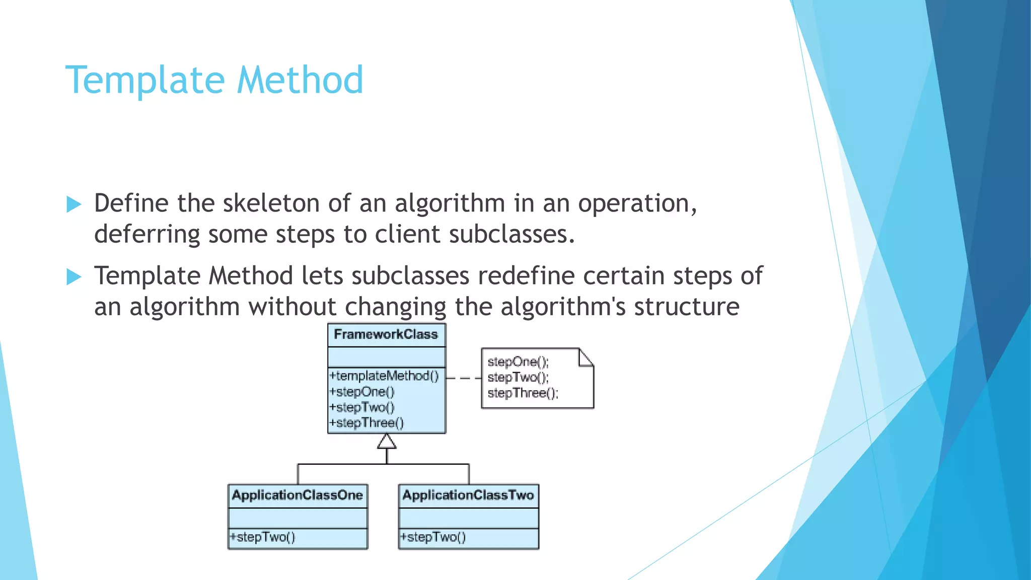 Template Method
 Define the skeleton of an algorithm in an operation,
deferring some steps to client subclasses.
 Template Method lets subclasses redefine certain steps of
an algorithm without changing the algorithm's structure
 