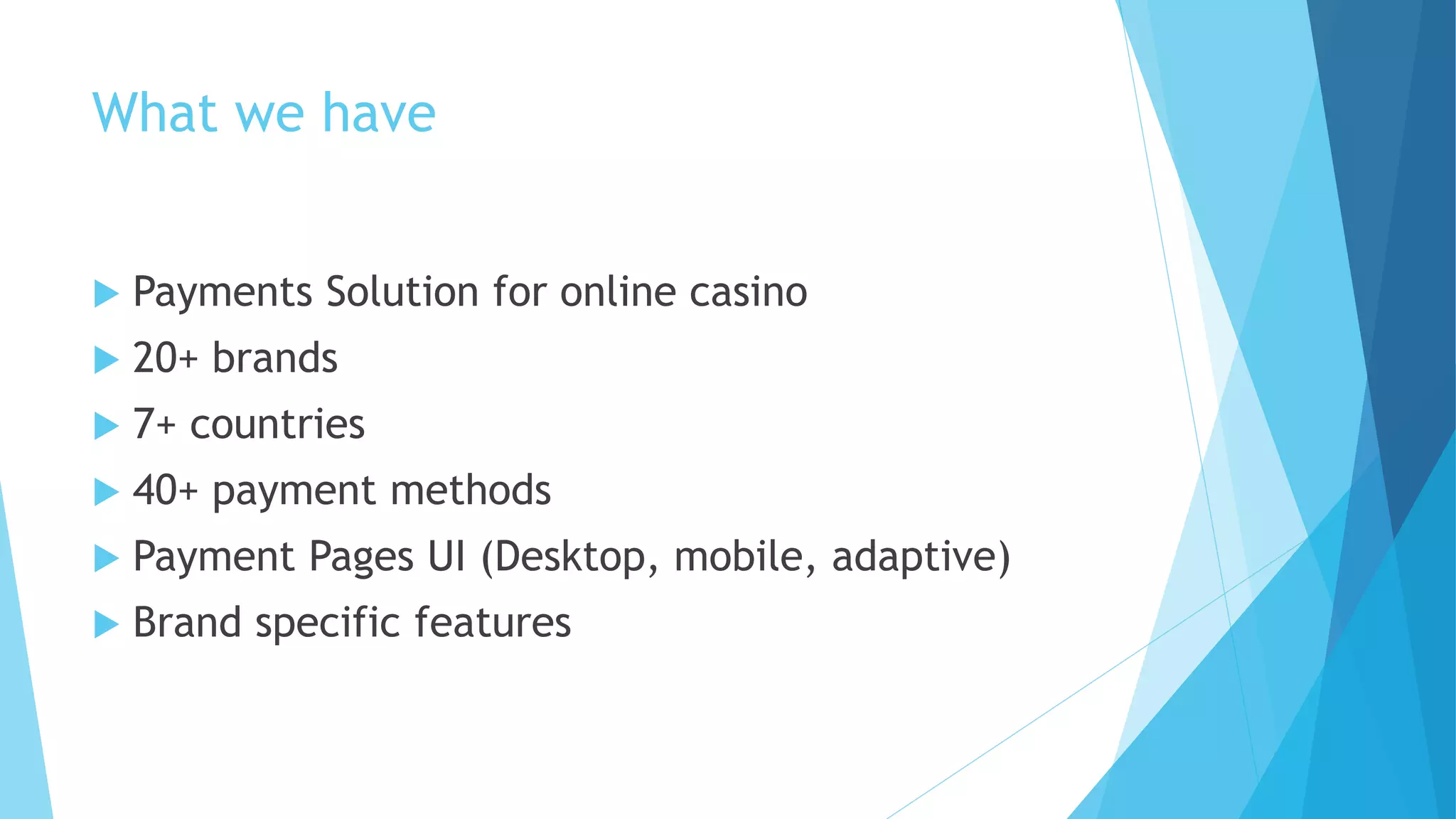 What we have
 Payments Solution for online casino
 20+ brands
 7+ countries
 40+ payment methods
 Payment Pages UI (Desktop, mobile, adaptive)
 Brand specific features
 