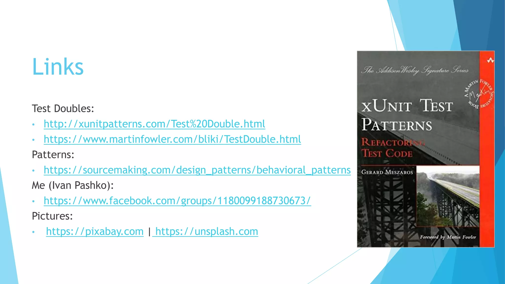 Links
Test Doubles:
• http://xunitpatterns.com/Test%20Double.html
• https://www.martinfowler.com/bliki/TestDouble.html
Patterns:
• https://sourcemaking.com/design_patterns/behavioral_patterns
Me (Ivan Pashko):
• https://www.facebook.com/groups/1180099188730673/
Pictures:
• https://pixabay.com | https://unsplash.com
 