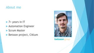 About me
 7+ years in IT
 Automation Engineer
 Scrum Master
 Betsson project, Ciklum

 