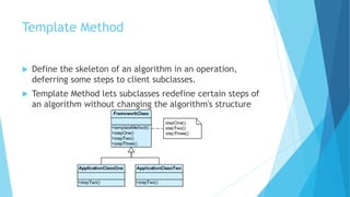 Template Method
 Define the skeleton of an algorithm in an operation,
deferring some steps to client subclasses.
 Template Method lets subclasses redefine certain steps of
an algorithm without changing the algorithm's structure
 