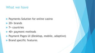 What we have
 Payments Solution for online casino
 20+ brands
 7+ countries
 40+ payment methods
 Payment Pages UI (Desktop, mobile, adaptive)
 Brand specific features
 
