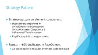 Strategy Pattern
 Strategy pattern on element-component:
 IMonthYearComponent 
Select2MonthYearComponent|
SelectMonthYearComponent |
InlineMonthYearComponent
 PageFactory init strategy context
 Result: ~ -60% duplicates in PageObjects
 All Brand-specific features overrides were removed
 