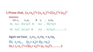 1.Prove that, |z1+z2|2+|z1-z2|2=2|z1|2+|z2|2
Solution:
Let, z1 = x1+iy1 & z2 = x2+iy2
So, |z1|= √( x1
2
+y1
2) & |z2| = √(x2
2+y2
2)
Or, |z1|2
= ( x1
2
+y1
2) & |z2| = (x2
2+y2
2)……………….1
Again we have, z1+z2= x1+iy1 + x2+iy2
Or, z1+z2 = (x1+ x2)+ i(y1 +y2)
So,| z1+z2 |2=√{(x1+ x2)2+ (y1 +y2)2}………….2
 