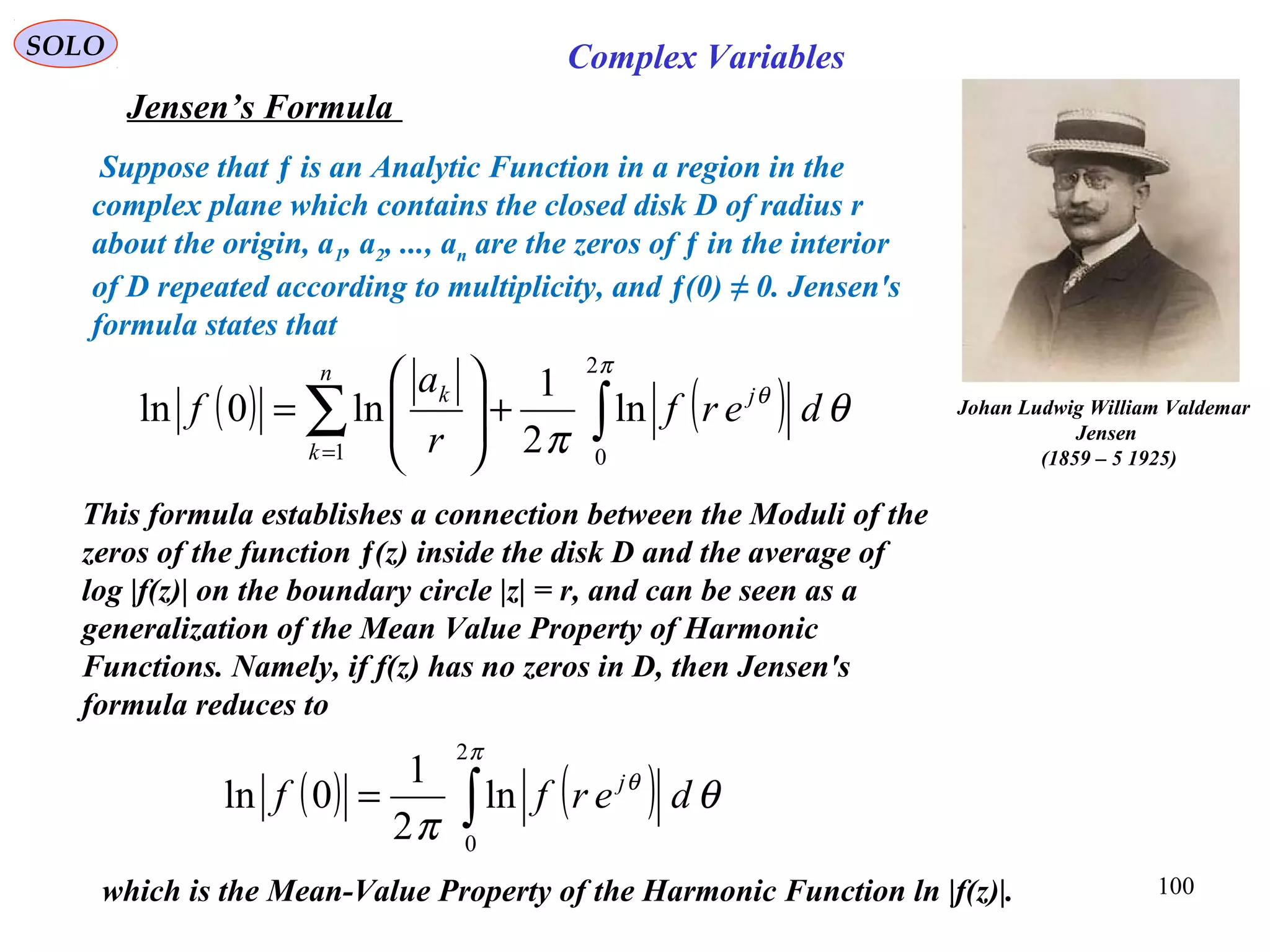 100
SOLO Complex Variables
Jensen’s Formula
Johan Ludwig William Valdemar
Jensen
(1859 – 5 1925)
which is the Mean-Value Property of the Harmonic Function ln |f(z)|.
Suppose that ƒ is an Analytic Function in a region in the
complex plane which contains the closed disk D of radius r
about the origin, a1, a2, ..., an are the zeros of ƒ in the interior
of D repeated according to multiplicity, and ƒ(0) ≠ 0. Jensen's
formula states that
This formula establishes a connection between the Moduli of the
zeros of the function ƒ(z) inside the disk D and the average of
log |f(z)| on the boundary circle |z| = r, and can be seen as a
generalization of the Mean Value Property of Harmonic
Functions. Namely, if f(z) has no zeros in D, then Jensen's
formula reduces to
( ) ( )∫∑ +







=
=
π
θ
θ
π
2
01
ln
2
1
ln0ln derf
r
a
f j
n
k
k
( ) ( )∫=
π
θ
θ
π
2
0
ln
2
1
0ln derff j
 