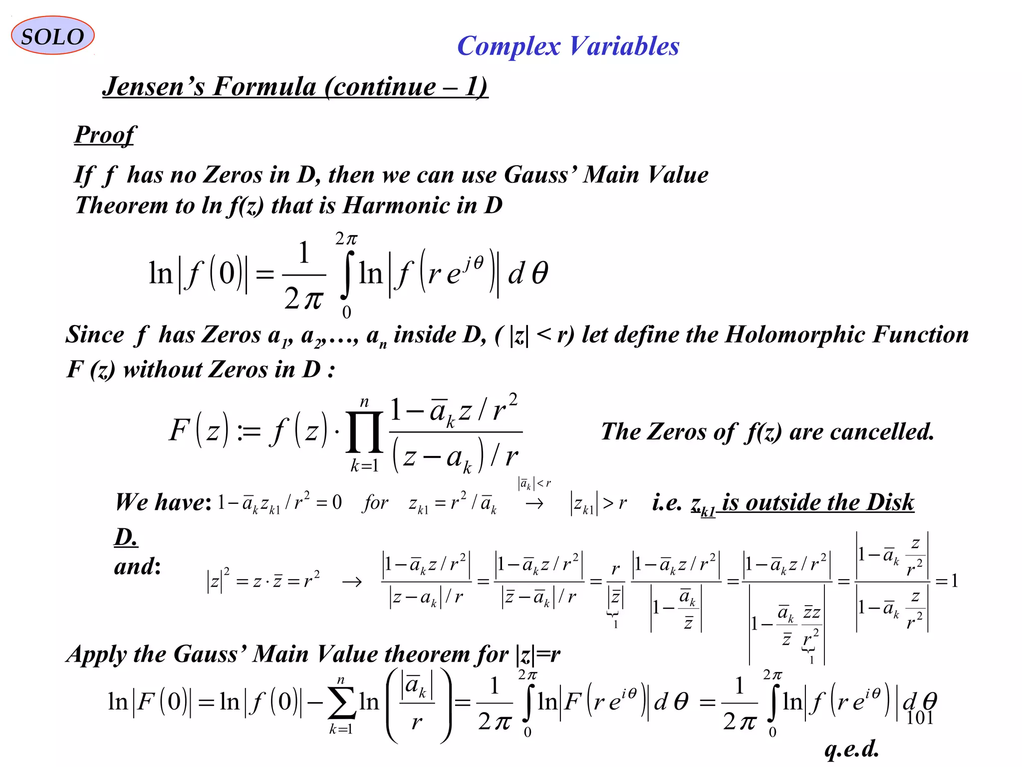 101
SOLO Complex Variables
Jensen’s Formula (continue – 1)
Proof
If f has no Zeros in D, then we can use Gauss’ Main Value
Theorem to ln f(z) that is Harmonic in D
( ) ( )∫=
π
θ
θ
π
2
0
ln
2
1
0ln derff j
Since f has Zeros a1, a2,…, an inside D, ( |z| < r) let define the Holomorphic Function
F (z) without Zeros in D :
( ) ( )
( )∏= −
−
⋅=
n
k k
k
raz
rza
zfzF
1
2
/
/1
:
Apply the Gauss’ Main Value theorem for |z|=r
( ) ( ) ( ) ( )∫∫∑ ==







−=
=
π
θ
π
θ
θ
π
θ
π
2
0
2
01
ln
2
1
ln
2
1
ln0ln0ln derfderF
r
a
fF ii
n
k
k
and:


1
1
1
1
/1
1
/1
/
/1
/
/1
2
2
1
2
22
1
22
22
=
−
−
=
−
−
=
−
−
=
−
−
=
−
−
→=⋅=
r
z
a
r
z
a
r
zz
z
a
rza
z
a
rza
z
r
raz
rza
raz
rza
rzzz
k
k
k
k
k
k
k
k
k
k
The Zeros of f(z) are cancelled.
q.e.d.
We have: i.e. zk1 is outside the Disk
D.
rzarzforrza k
ra
kkkk
k
>→==−
<
1
2
1
2
1 /0/1
 