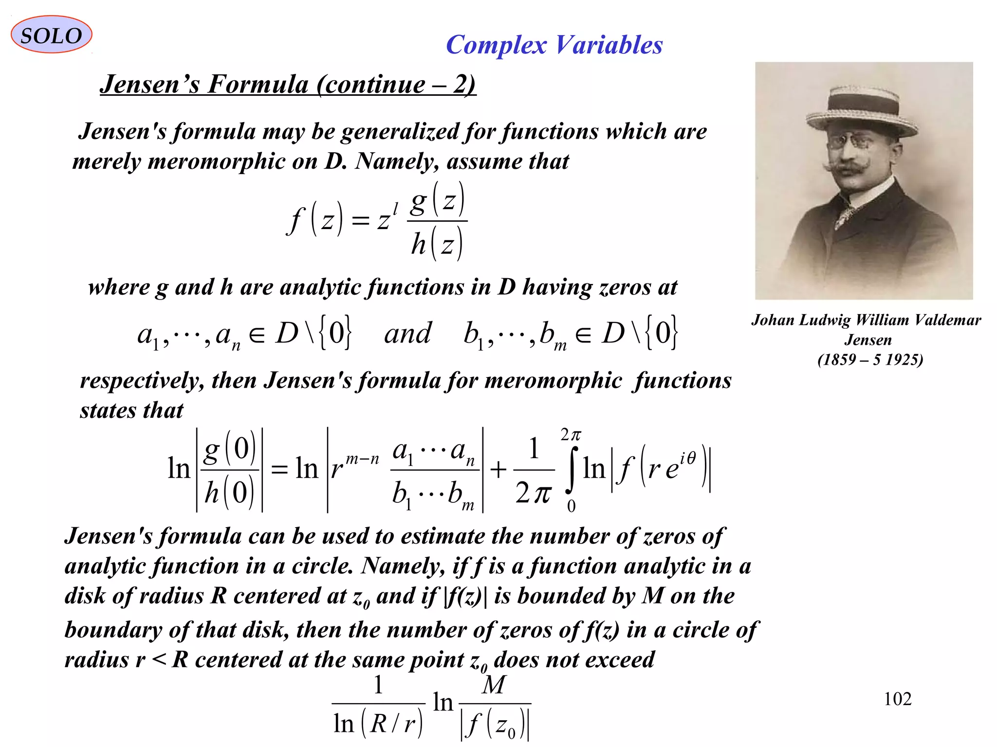 102
SOLO Complex Variables
Jensen’s Formula (continue – 2)
Johan Ludwig William Valdemar
Jensen
(1859 – 5 1925)
( ) ( )
( )zh
zg
zzf l
=
Jensen's formula may be generalized for functions which are
merely meromorphic on D. Namely, assume that
where g and h are analytic functions in D having zeros at
respectively, then Jensen's formula for meromorphic functions
states that
Jensen's formula can be used to estimate the number of zeros of
analytic function in a circle. Namely, if f is a function analytic in a
disk of radius R centered at z0 and if |f(z)| is bounded by M on the
boundary of that disk, then the number of zeros of f(z) in a circle of
radius r < R centered at the same point z0 does not exceed
{ } { }0,,0,, 11 DbbandDaa mn ∈∈ 
( )
( )
( )∫+= −
π
θ
π
2
01
1
ln
2
1
ln
0
0
ln i
m
nnm
erf
bb
aa
r
h
g


( ) ( )0
ln
/ln
1
zf
M
rR
 