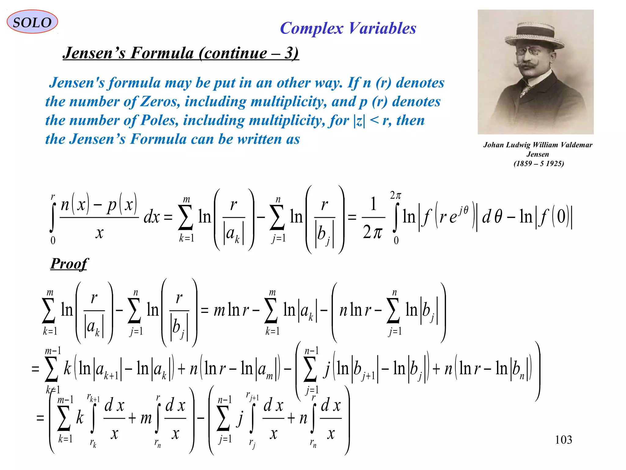 103
SOLO Complex Variables
Jensen’s Formula (continue – 3)
Johan Ludwig William Valdemar
Jensen
(1859 – 5 1925)
Jensen's formula may be put in an other way. If n (r) denotes
the number of Zeros, including multiplicity, and p (r) denotes
the number of Poles, including multiplicity, for |z| < r, then
the Jensen’s Formula can be written as
( ) ( ) ( ) ( )0lnln
2
1
lnln
2
0110
fderf
b
r
a
r
dx
x
xpxn j
n
j j
m
k k
r
−=








−







=
−
∫∑∑∫ ==
π
θ
θ
π
Proof








−−−=








−







∑∑∑∑ ====
n
j
j
m
k
k
n
j j
m
k k
brnarm
b
r
a
r
1111
lnlnlnlnlnln
( ) ( ) ( ) ( )







−+−−−+−= ∑∑
−
=
+
−
=
+ n
n
j
jjm
m
k
kk brnbbjarnaak lnlnlnlnlnlnlnln
1
1
1
1
1
1








+−








+= ∫∑ ∫∫∑ ∫
−
=
−
=
++ r
r
n
j
r
r
r
r
m
k
r
r n
j
jn
k
k
x
xd
n
x
xd
j
x
xd
m
x
xd
k
1
1
1
1
11
 