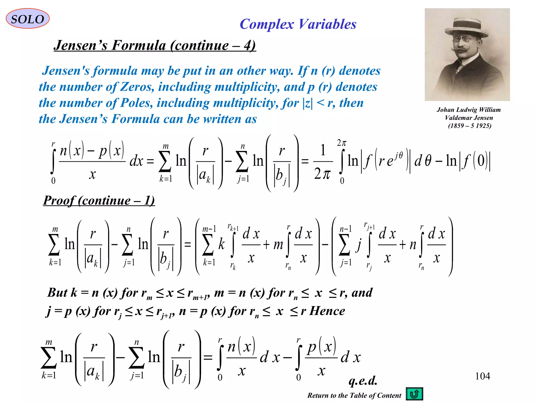 104
SOLO Complex Variables
Jensen’s Formula (continue – 4)
Johan Ludwig William
Valdemar Jensen
(1859 – 5 1925)
Jensen's formula may be put in an other way. If n (r) denotes
the number of Zeros, including multiplicity, and p (r) denotes
the number of Poles, including multiplicity, for |z| < r, then
the Jensen’s Formula can be written as
( ) ( ) ( ) ( )0lnln
2
1
lnln
2
0110
fderf
b
r
a
r
dx
x
xpxn j
n
j j
m
k k
r
−=








−







=
−
∫∑∑∫ ==
π
θ
θ
π
Proof (continue – 1)








+−








+=








−







∫∑ ∫∫∑ ∫∑∑
−
=
−
===
++ r
r
n
j
r
r
r
r
m
k
r
r
n
j j
m
k k n
j
jn
k
k
x
xd
n
x
xd
j
x
xd
m
x
xd
k
b
r
a
r 1
1
1
111
11
lnln
But k = n (x) for rm ≤ x ≤ rm+1, m = n (x) for rn ≤ x ≤ r, and
j = p (x) for rj ≤ x ≤ rj+1, n = p (x) for rn ≤ x ≤ r Hence
( ) ( ) xd
x
xp
xd
x
xn
b
r
a
r
rrn
j j
m
k k
∫∫∑∑ −=








−







== 0011
lnln
q.e.d.
Return to the Table of Content
 