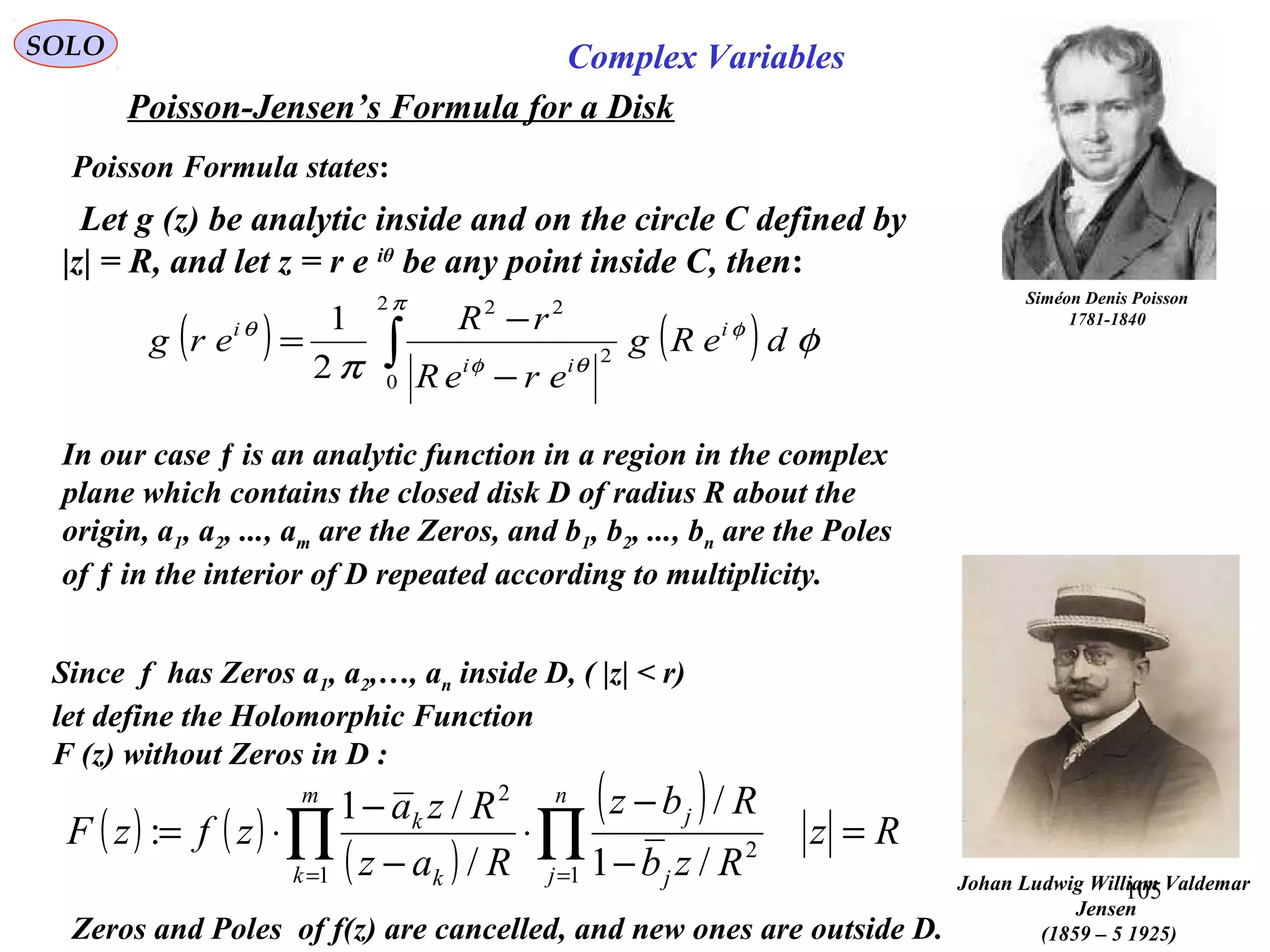 105
SOLO Complex Variables
Poisson-Jensen’s Formula for a Disk
Johan Ludwig William Valdemar
Jensen
(1859 – 5 1925)
Poisson Formula states:
Siméon Denis Poisson
1781-1840
Let g (z) be analytic inside and on the circle C defined by
|z| = R, and let z = r e iθ
be any point inside C, then:
( ) ( )∫ −
−
=
π
φ
θφ
θ
φ
π
2
0
2
22
2
1
deRg
ereR
rR
erg i
ii
i
In our case ƒ is an analytic function in a region in the complex
plane which contains the closed disk D of radius R about the
origin, a1, a2, ..., am are the Zeros, and b1, b2, ..., bn are the Poles
of ƒ in the interior of D repeated according to multiplicity.
Since f has Zeros a1, a2,…, an inside D, ( |z| < r)
let define the Holomorphic Function
F (z) without Zeros in D :
( ) ( )
( )
( ) Rz
Rzb
Rbz
Raz
Rza
zfzF
m
k
n
j j
j
k
k
=
−
−
⋅
−
−
⋅= ∏ ∏= =1 1
2
2
/1
/
/
/1
:
Zeros and Poles of f(z) are cancelled, and new ones are outside D.
 