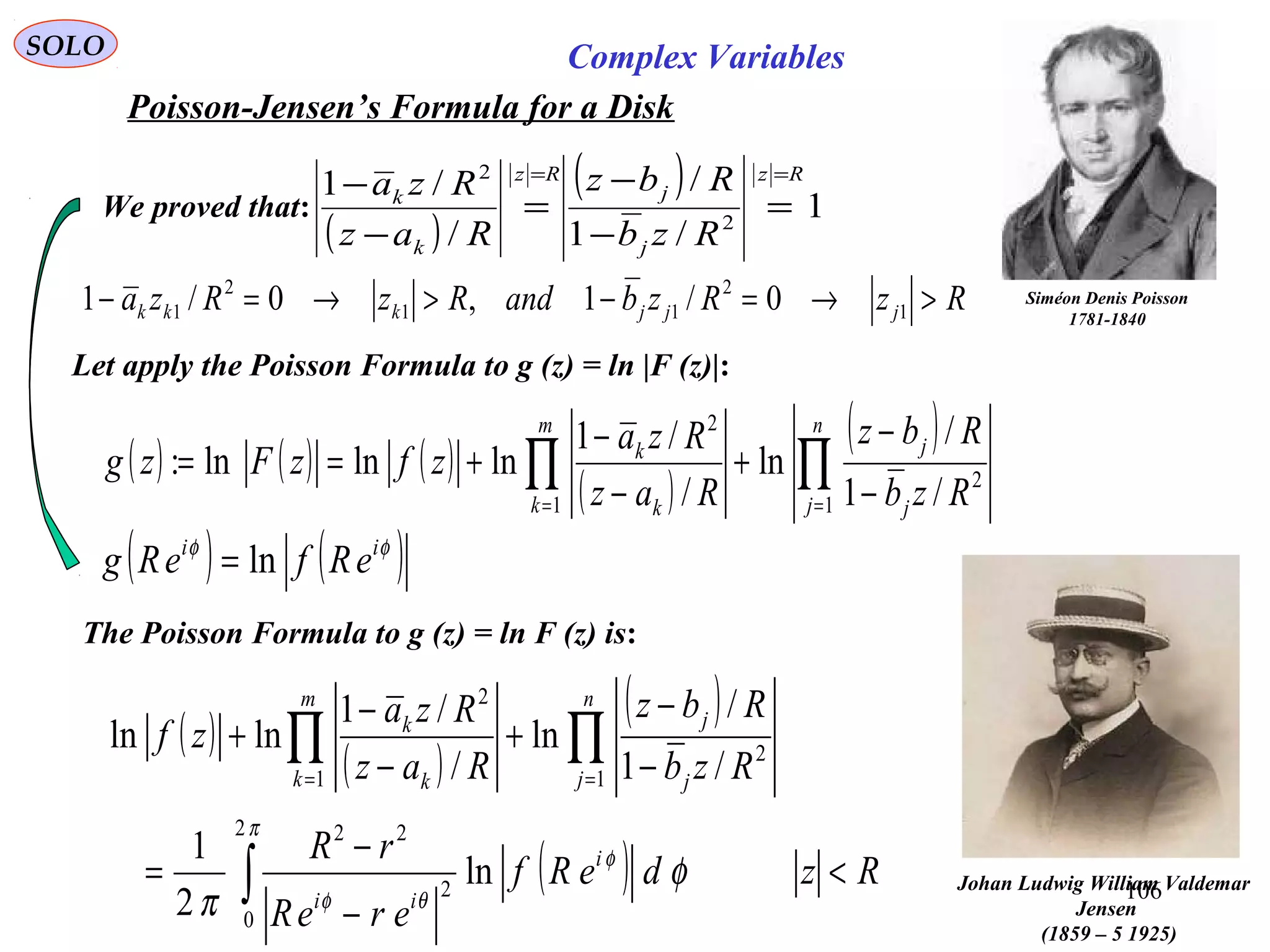 106
SOLO Complex Variables
Poisson-Jensen’s Formula for a Disk
Johan Ludwig William Valdemar
Jensen
(1859 – 5 1925)
Let apply the Poisson Formula to g (z) = ln |F (z)|:
( ) ( ) ( )
( )
( )
∏∏ == −
−
+
−
−
+==
n
j j
j
m
k k
k
Rzb
Rbz
Raz
Rza
zfzFzg
1
2
1
2
/1
/
ln
/
/1
lnlnln:
( )
( ) 1
/1
/
/
/1
2
2 Rz
j
j
Rz
k
k
Rzb
Rbz
Raz
Rza ==
=
−
−
=
−
−
Siméon Denis Poisson
1781-1840
We proved that:
( ) ( )φφ ii
eRfeRg ln=
The Poisson Formula to g (z) = ln F (z) is:
( )
( )
( )
( ) RzdeRf
ereR
rR
Rzb
Rbz
Raz
Rza
zf
i
ii
n
j j
j
m
k k
k
<
−
−
=
−
−
+
−
−
+
∫
∏∏ ==
π
φ
θφ
φ
π
2
0
2
22
1
2
1
2
ln
2
1
/1
/
ln
/
/1
lnln
RzRzbandRzRza jjjkkk >→=−>→=− 1
2
11
2
1 0/1,0/1
 