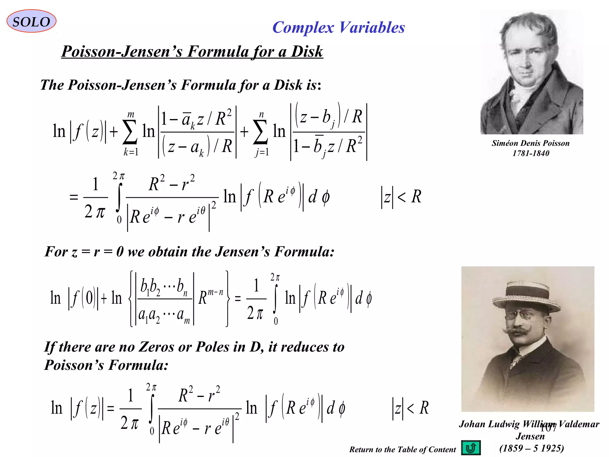 107
SOLO Complex Variables
Poisson-Jensen’s Formula for a Disk
Johan Ludwig William Valdemar
Jensen
(1859 – 5 1925)
Siméon Denis Poisson
1781-1840
The Poisson-Jensen’s Formula for a Disk is:
( )
( )
( )
( ) RzdeRf
ereR
rR
Rzb
Rbz
Raz
Rza
zf
i
ii
n
j j
j
m
k k
k
<
−
−
=
−
−
+
−
−
+
∫
∑∑ ==
π
φ
θφ
φ
π
2
0
2
22
1
2
1
2
ln
2
1
/1
/
ln
/
/1
lnln
For z = r = 0 we obtain the Jensen’s Formula:
( ) ( )∫=






+ −
π
φ
φ
π
2
021
21
ln
2
1
ln0ln deRfR
aaa
bbb
f inm
m
n


If there are no Zeros or Poles in D, it reduces to
Poisson’s Formula:
( ) ( ) RzdeRf
ereR
rR
zf i
ii
<
−
−
= ∫
π
φ
θφ
φ
π
2
0
2
22
ln
2
1
ln
Return to the Table of Content
 