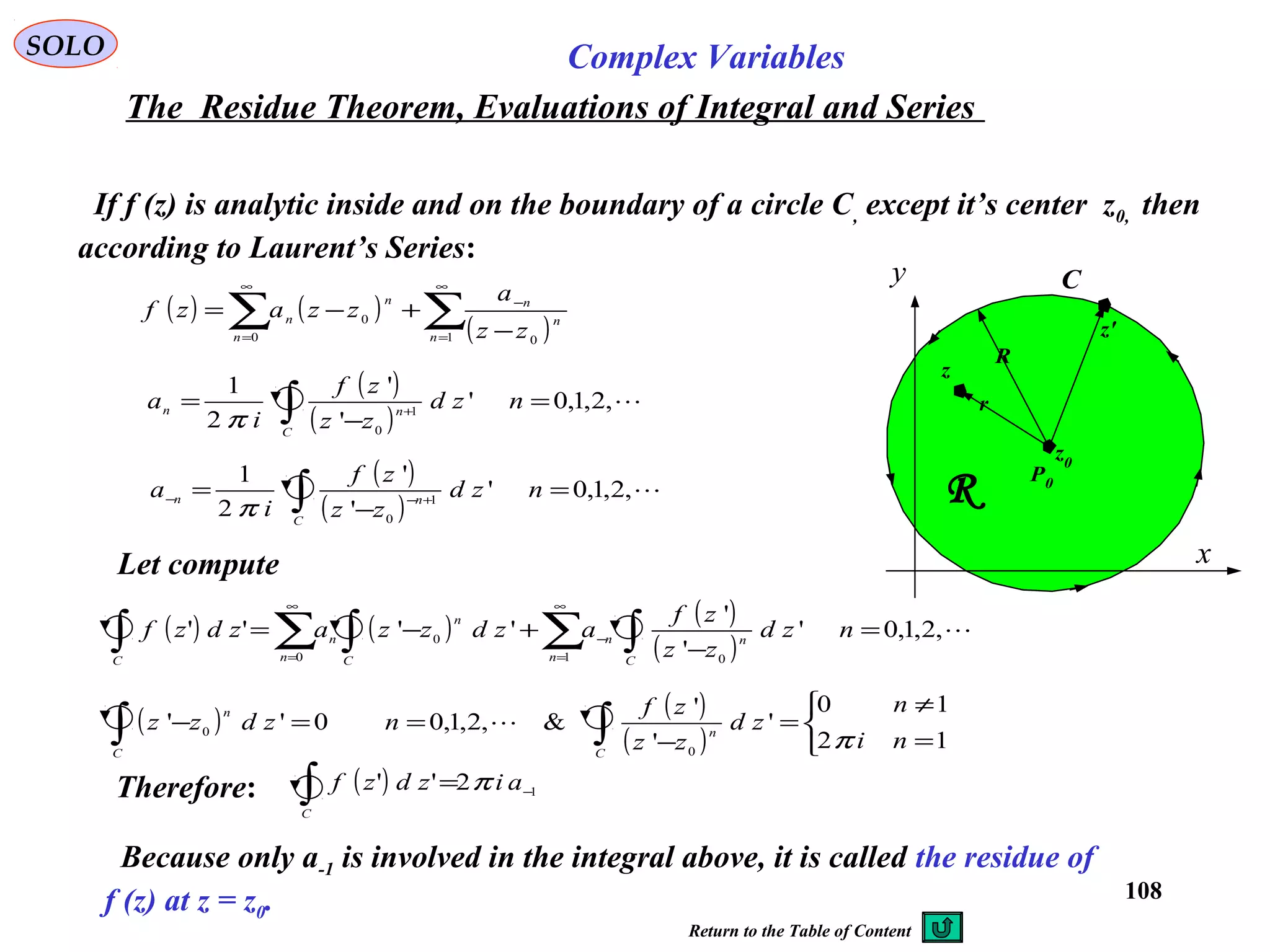 108
SOLO Complex Variables
The Residue Theorem, Evaluations of Integral and Series
If f (z) is analytic inside and on the boundary of a circle C, except it’s center z0, then
according to Laurent’s Series:
C
x
y
R
R
z0
z
z'
r
P0
( ) ( )
( )∑∑
∞
=
−
∞
= −
+−=
1 00
0
n
n
n
n
n
n
zz
a
zzazf
( )
( )
,2,1,0'
'
'
2
1
1
0
=
−
= ∫ +−− nzd
zz
zf
i
a
C
nn
π
( )
( )
,2,1,0'
'
'
2
1
1
0
=
−
= ∫ +
nzd
zz
zf
i
a
C
nn
π
Let compute
( ) ( ) ( )
( )
,2,1,0'
'
'
''''
1 00
0 =
−
+−= ∑ ∫∫ ∑ ∫
∞
=
−
∞
=
nzd
zz
zf
azdzzazdzf
n C
nn
C n C
n
n
( ) ( )
( ) 


=
≠
=
−
==− ∫∫ 12
10
'
'
'
&,2,1,00''
0
0
ni
n
zd
zz
zf
nzdzz
C
n
C
n
π

Therefore: ( ) 12'' −∫ = aizdzf
C
π
Because only a-1 is involved in the integral above, it is called the residue of
f (z) at z = z0.
Return to the Table of Content
 