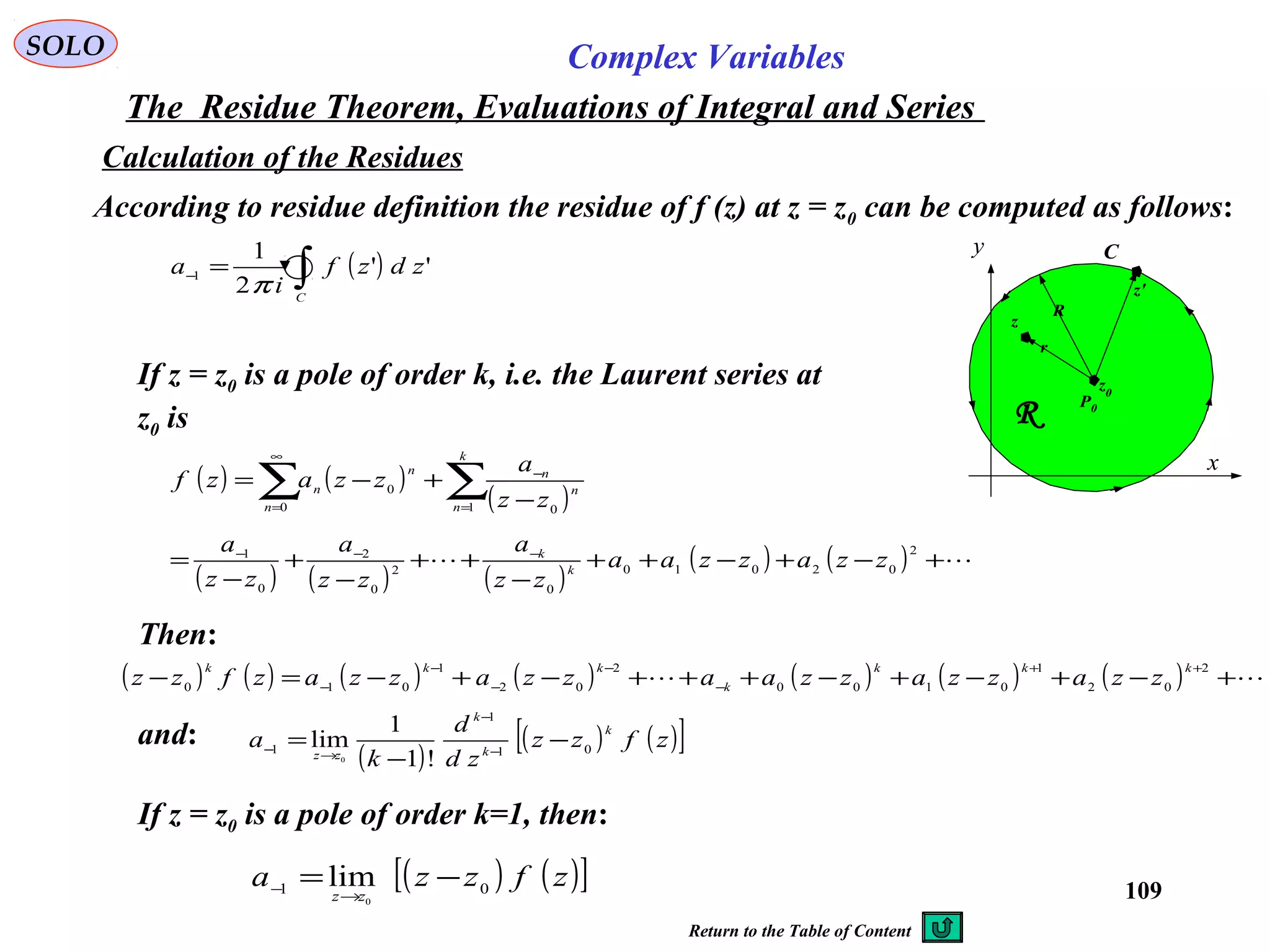 109
SOLO Complex Variables
The Residue Theorem, Evaluations of Integral and Series
According to residue definition the residue of f (z) at z = z0 can be computed as follows:
C
x
y
R
R
z0
z
z'
r
P0
If z = z0 is a pole of order k, i.e. the Laurent series at
z0 is
Then:
( )∫=−
C
zdzf
i
a ''
2
1
1
π
Calculation of the Residues
( ) ( ) ( )
( ) ( )  +−+−++
−
++
−
+
−
= −−− 2
02010
0
2
0
2
0
1
zzazzaa
zz
a
zz
a
zz
a
k
k
( )
( ) ( )[ ]zfzz
zd
d
k
a
k
k
k
zz 01
1
1
!1
1
lim
0
−
−
= −
−
→−
( ) ( ) ( ) ( ) ( ) ( ) ( )  +−+−+−+++−+−=−
++
−
−
−
−
−
2
02
1
0100
2
02
1
010
kkk
k
kkk
zzazzazzaazzazzazfzz
and:
If z = z0 is a pole of order k=1, then:
( ) ( )[ ]zfzza
zz 01
0
lim −=
→−
( ) ( )
( )∑∑ =
−
∞
= −
+−=
k
n
n
n
n
n
n
zz
a
zzazf
1 00
0
Return to the Table of Content
 