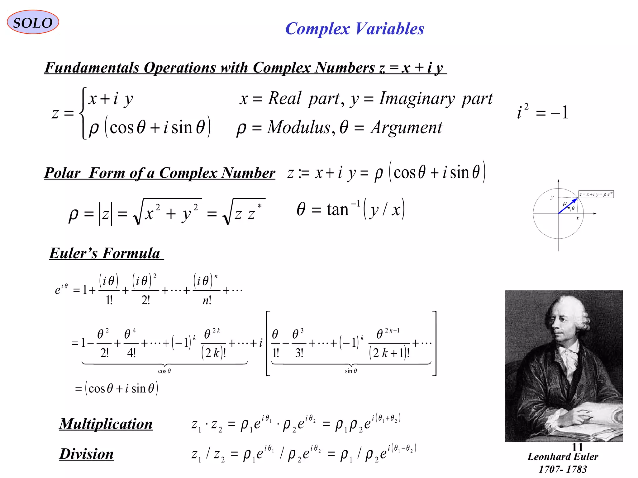 11
SOLO Complex Variables
Fundamentals Operations with Complex Numbers z = x + i y
θ
ρ i
eyixz =+=
y
x
ρ
θ
Polar Form of a Complex Number
Multiplication
Division
( )2121
212121
θθθθ
ρρρρ +
=⋅=⋅ iii
eeezz
*22
zzyxz =+==ρ
( )θθρ sincos: iyixz +=+=
( )xy /tan 1−
=θ
( )2121
212121 /// θθθθ
ρρρρ −
== iii
eeezz
Euler’s Formula
( ) ( ) ( )
( )
( )
( )
( )
( )θθ
θθθθθθ
θθθ
θθ
θ
sincos
!12
1
!3!1!2
1
!4!2
1
!!2!1
1
sin
123
cos
242
2
i
k
i
k
n
iii
e
k
k
k
k
n
i
+=












+
+
−++−++−+++−=
+++++=
+
  

  


Leonhard Euler
1707- 1783
( )
1
,sincos
, 2
−=



==+
==+
= i
ArgumentModulusi
partImaginaryypartRealxyix
z
θρθθρ
 