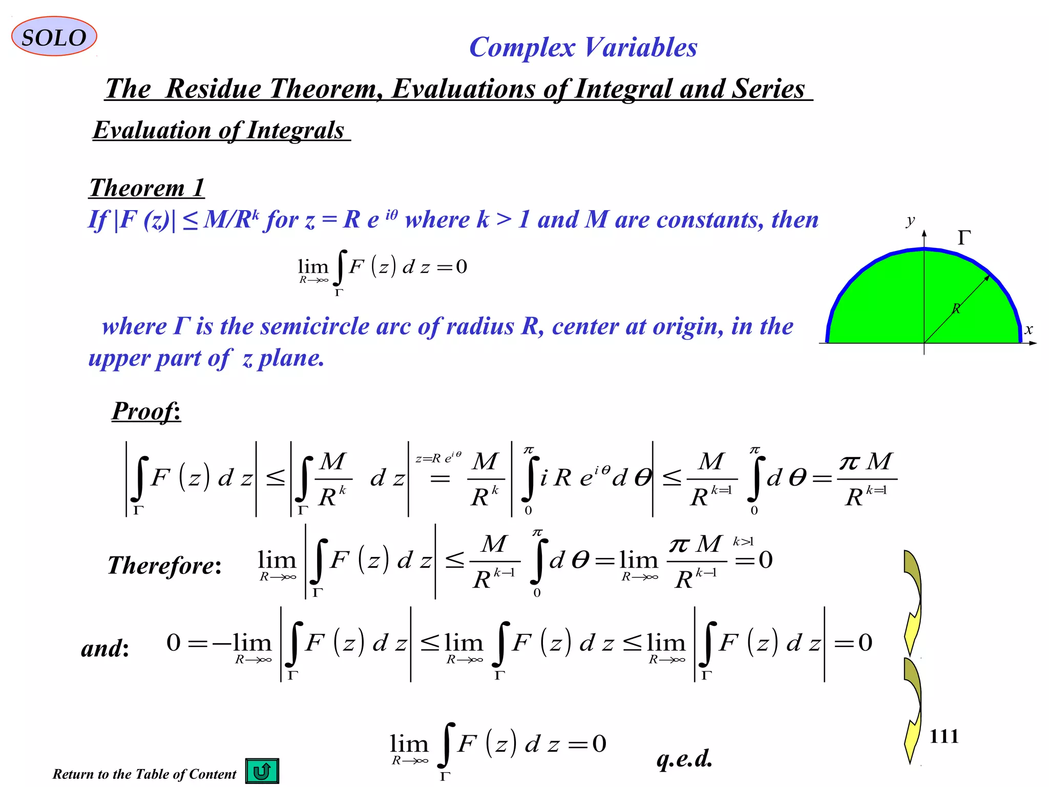 111
SOLO Complex Variables
The Residue Theorem, Evaluations of Integral and Series
Evaluation of Integrals
Theorem 1
If |F (z)| ≤ M/Rk
for z = R e iθ
where k > 1 and M are constants, then
where Γ is the semicircle arc of radius R, center at origin, in the
upper part of z plane.
( ) 0lim =∫Γ
→∞
zdzFR
x
y
Γ
R
Proof:
( ) 1
0
1
0
==
=
ΓΓ
=≤=≤ ∫∫∫∫ kk
i
k
eRz
k
R
M
d
R
M
deRi
R
M
zd
R
M
zdzF
i
π
θθ
ππ
θ
θ
Therefore: ( ) 0limlim
1
1
0
1
>
−→∞−
Γ
→∞
==≤ ∫∫
k
kRkR
R
M
d
R
M
zdzF
π
θ
π
( ) 0lim =∫Γ
→∞
zdzFR
and: ( ) ( ) ( ) 0limlimlim0 =≤≤−= ∫∫∫ Γ
→∞
Γ
→∞
Γ
→∞
zdzFzdzFzdzF
RRR
q.e.d.Return to the Table of Content
 