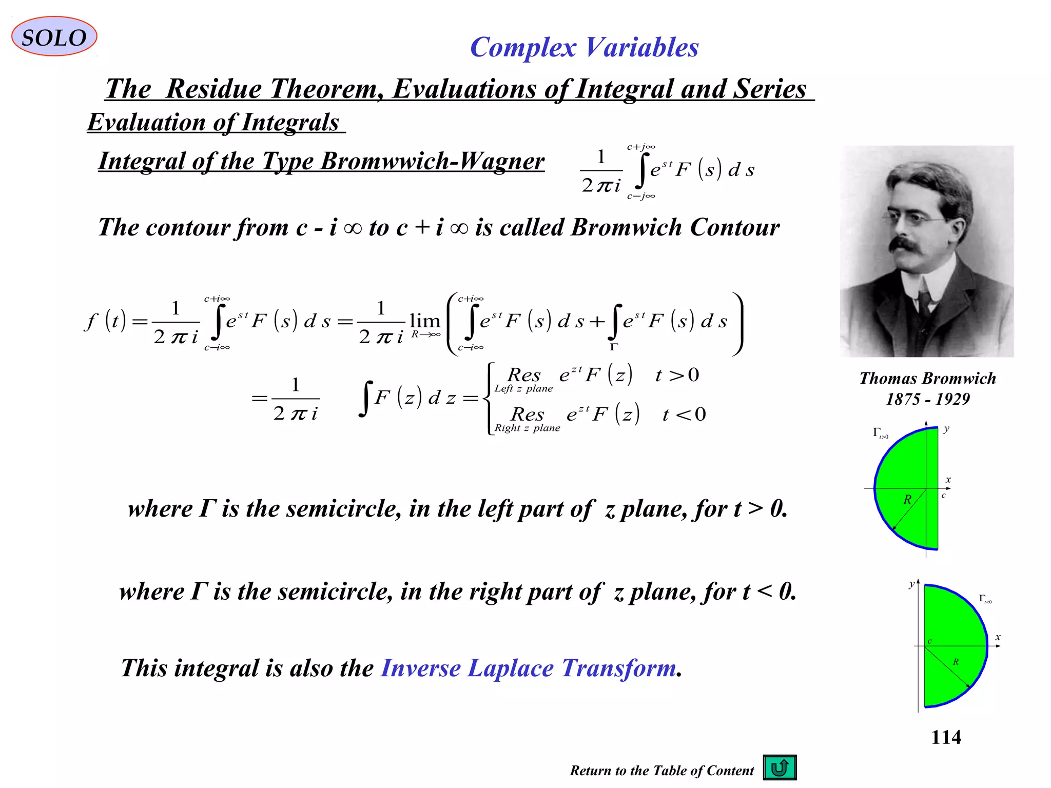 114
SOLO Complex Variables
The Residue Theorem, Evaluations of Integral and Series
Evaluation of Integrals
Integral of the Type Bromwwich-Wagner ( )∫
∞+
∞−
jc
jc
ts
sdsFe
iπ2
1
The contour from c - i ∞ to c + i ∞ is called Bromwich Contour
Thomas Bromwich
1875 - 1929
x
y
0<
Γt
R
c
x
y
0>Γt
R c
( ) ( ) ( ) ( )
( )
( )
( )



<
>
==








+==
∫
∫∫∫ Γ
∞+
∞−
→∞
∞+
∞−
0
0
2
1
lim
2
1
2
1
tzFeRes
tzFeRes
zdzF
i
sdsFesdsFe
i
sdsFe
i
tf
tz
planezRight
tz
planezLeft
ts
ic
ic
ts
R
ic
ic
ts
π
ππ
where Γ is the semicircle, in the right part of z plane, for t < 0.
where Γ is the semicircle, in the left part of z plane, for t > 0.
This integral is also the Inverse Laplace Transform.
Return to the Table of Content
 