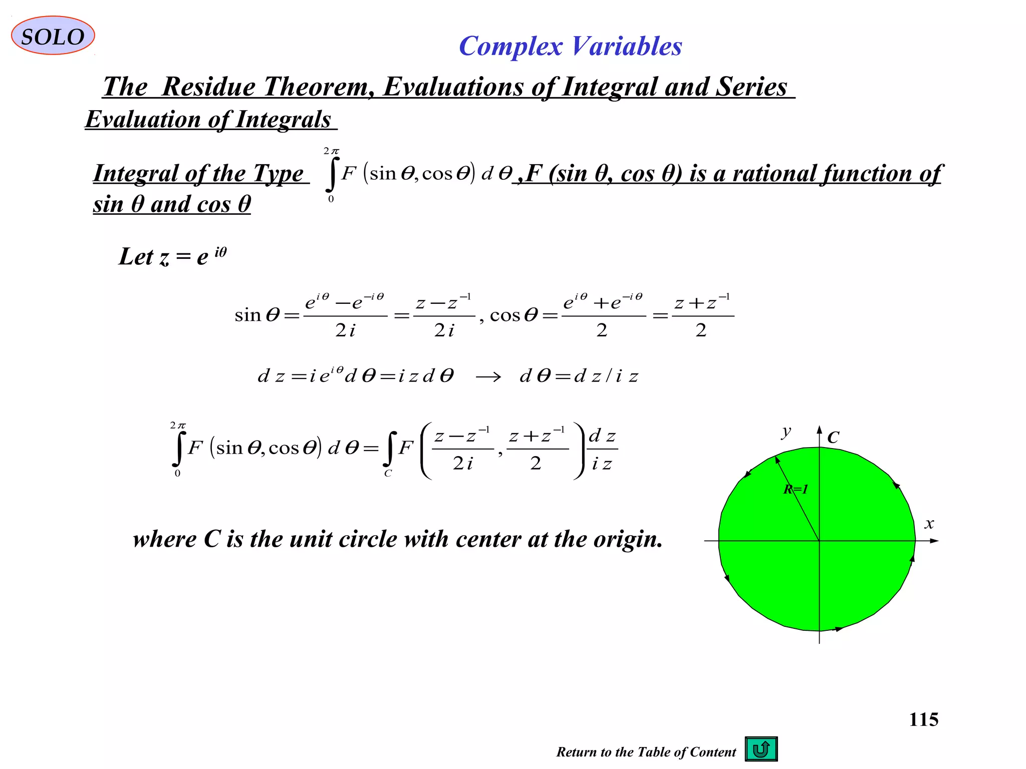 115
SOLO Complex Variables
The Residue Theorem, Evaluations of Integral and Series
Evaluation of Integrals
Integral of the Type ,F (sin θ, cos θ) is a rational function of
sin θ and cos θ
( )∫
π
θθθ
2
0
cos,sin dF
Let z = e iθ
22
cos,
22
sin
11 −−−−
+
=
+
=
−
=
−
=
zzee
i
zz
i
ee iiii θθθθ
θθ
zizdddzideizd i
/=→== θθθθ
( ) ∫∫ 




 +−
=
−−
C
zi
zdzz
i
zz
FdF
2
,
2
cos,sin
112
0
π
θθθ
where C is the unit circle with center at the origin.
C
x
y
R=1
Return to the Table of Content
 