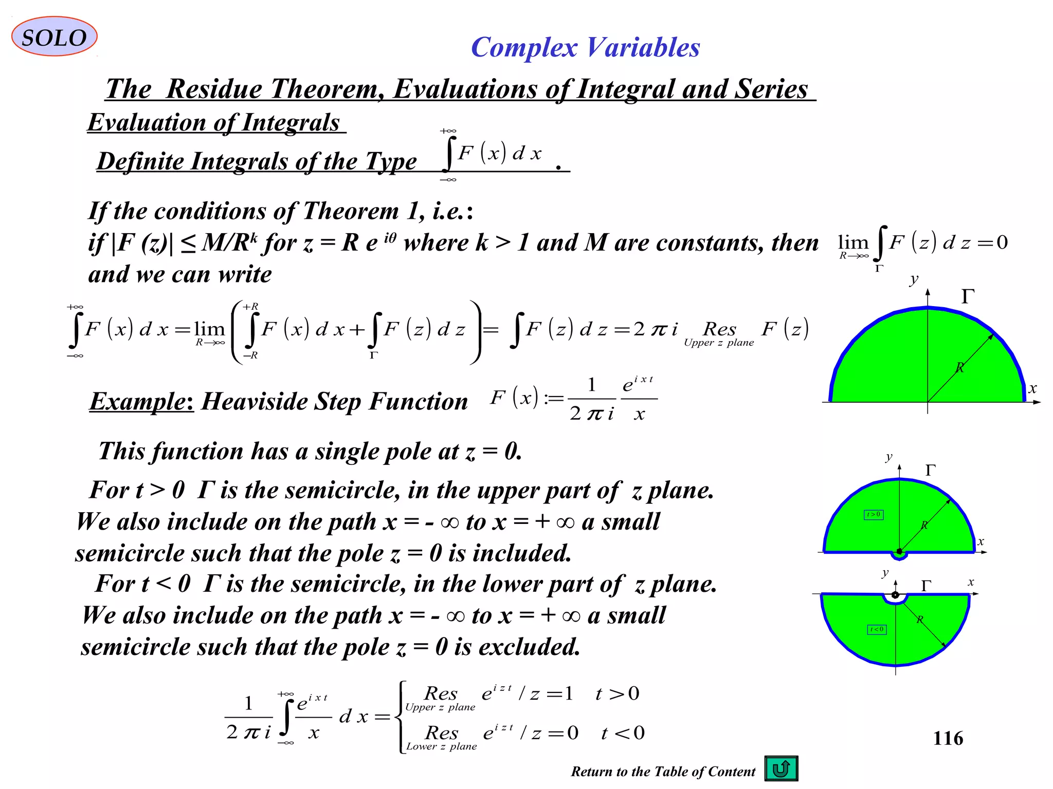116
SOLO Complex Variables
The Residue Theorem, Evaluations of Integral and Series
Evaluation of Integrals
Definite Integrals of the Type .( )∫
+∞
∞−
xdxF
If the conditions of Theorem 1, i.e.:
if |F (z)| ≤ M/Rk
for z = R e iθ
where k > 1 and M are constants, then
and we can write
( ) 0lim =∫Γ
→∞
zdzFR
x
y
Γ
R
( ) ( ) ( ) ( ) ( )zFResizdzFzdzFxdxFxdxF
planezUpper
R
R
R
π2lim ==








+= ∫∫∫∫ Γ
+
−
→∞
+∞
∞−
Example: Heaviside Step Function ( )
x
e
i
xF
txi
π2
1
:=
x
y
Γ
R
0>t
x
y
Γ
R
0<t
This function has a single pole at z = 0.
For t > 0 Γ is the semicircle, in the upper part of z plane.
We also include on the path x = - ∞ to x = + ∞ a small
semicircle such that the pole z = 0 is included.
For t < 0 Γ is the semicircle, in the lower part of z plane.
We also include on the path x = - ∞ to x = + ∞ a small
semicircle such that the pole z = 0 is excluded.




<=
>=
=∫
+∞
∞−
00/
01/
2
1
tzeRes
tzeRes
xd
x
e
i tzi
planezLower
tzi
planezUpper
txi
π
Return to the Table of Content
 