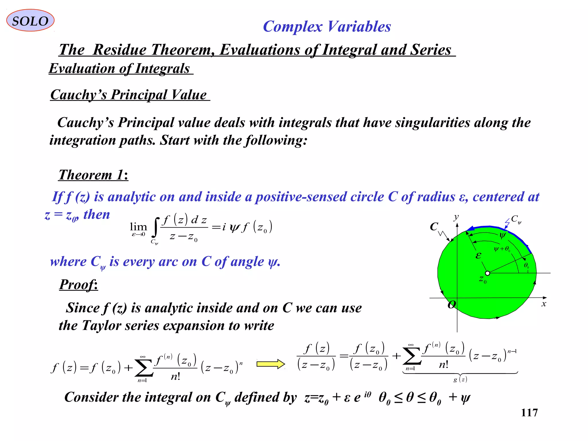 117
SOLO Complex Variables
The Residue Theorem, Evaluations of Integral and Series
Evaluation of Integrals
Cauchy’s Principal Value
Cauchy’s Principal value deals with integrals that have singularities along the
integration paths. Start with the following:
Theorem 1:
If f (z) is analytic on and inside a positive-sensed circle C of radius ε, centered at
z = z0, then ( ) ( )0
0
0
lim zfi
zz
zdzf
C
ψ
ψ
ε
=
−∫→
where Cψ is every arc on C of angle ψ.
Proof:
Since f (z) is analytic inside and on C we can use
the Taylor series expansion to write
( ) ( )
( )
( ) ( )∑
∞
=
−+=
1
0
0
0
!n
n
n
zz
n
zf
zfzf
( )
( )
( )
( )
( )
( ) ( )
( )
  
zg
n
n
n
zz
n
zf
zz
zf
zz
zf
∑
∞
=
−
−+
−
=
− 1
1
0
0
0
0
0 !
Consider the integral on Cψ defined by z=z0 + ε e iθ
θ0 ≤ θ ≤ θ0 + ψ
C
x
y ψC
0
z
0
θ
0
θψ +
ψ
ε
O
 