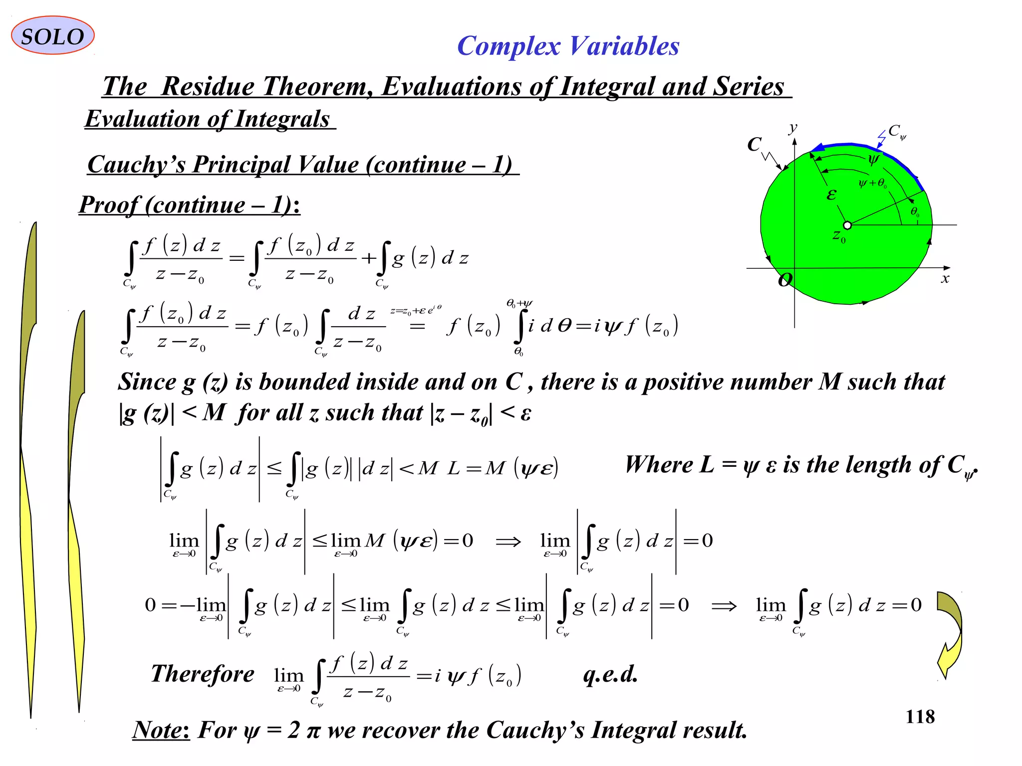 118
SOLO Complex Variables
The Residue Theorem, Evaluations of Integral and Series
Evaluation of Integrals
Cauchy’s Principal Value (continue – 1)
Proof (continue – 1):
Since g (z) is bounded inside and on C , there is a positive number M such that
|g (z)| < M for all z such that |z – z0| < ε
( ) ( ) ( )∫∫∫ +
−
=
− ψψψ CCC
zdzg
zz
zdzf
zz
zdzf
0
0
0
( ) ( ) ( ) ( )00
0
0
0
0
0
0
0
zfidizf
zz
zd
zf
zz
zdzf
i
ezz
CC
ψθ
ψθ
θ
ε θ
ψψ
==
−
=
− ∫∫∫
+
+=
( ) ( ) ( )εψ
ψψ
MLMzdzgzdzg
CC
=<≤ ∫∫ Where L = ψ ε is the length of Cψ.
( ) ( ) ( ) 0lim0limlim
000
=⇒=≤ ∫∫ →→→
ψψ
εεε
εψ
CC
zdzgMzdzg
( ) ( ) ( ) ( ) 0lim0limlimlim0 0000
=⇒=≤≤−= ∫∫∫∫ →→→→
ψψψψ
εεεε
CCCC
zdzgzdzgzdzgzdzg
Therefore ( ) ( )0
0
0
lim zfi
zz
zdzf
C
ψ
ψ
ε
=
−∫→
q.e.d.
Note: For ψ = 2 π we recover the Cauchy’s Integral result.
C
x
y ψC
0
z
0
θ
0θψ +
ψ
ε
O
 