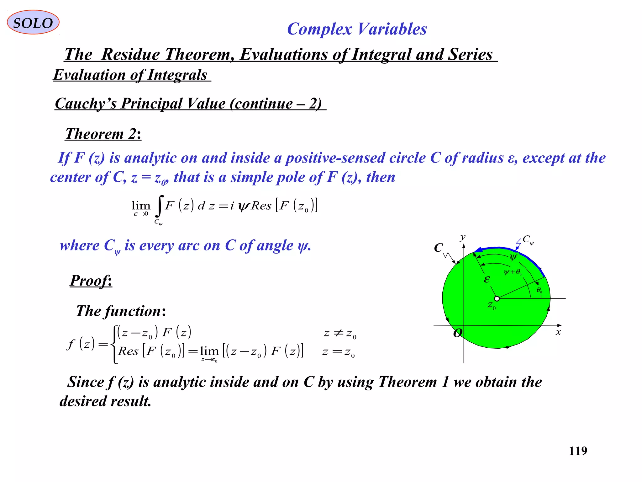 119
SOLO Complex Variables
The Residue Theorem, Evaluations of Integral and Series
Evaluation of Integrals
Cauchy’s Principal Value (continue – 2)
Theorem 2:
If F (z) is analytic on and inside a positive-sensed circle C of radius ε, except at the
center of C, z = z0, that is a simple pole of F (z), then
C
x
y ψC
0
z
0
θ
0
θψ +
ψ
ε
O
( ) ( )[ ]0
0
lim zFResizdzF
C
ψ
ψ
ε
=∫→
where Cψ is every arc on C of angle ψ.
Proof:
Since f (z) is analytic inside and on C by using Theorem 1 we obtain the
desired result.
The function:
( )
( ) ( )
( )[ ] ( ) ( )[ ]



=−=
≠−
=
→
000
00
0
lim zzzFzzzFRes
zzzFzz
zf
zz
 
