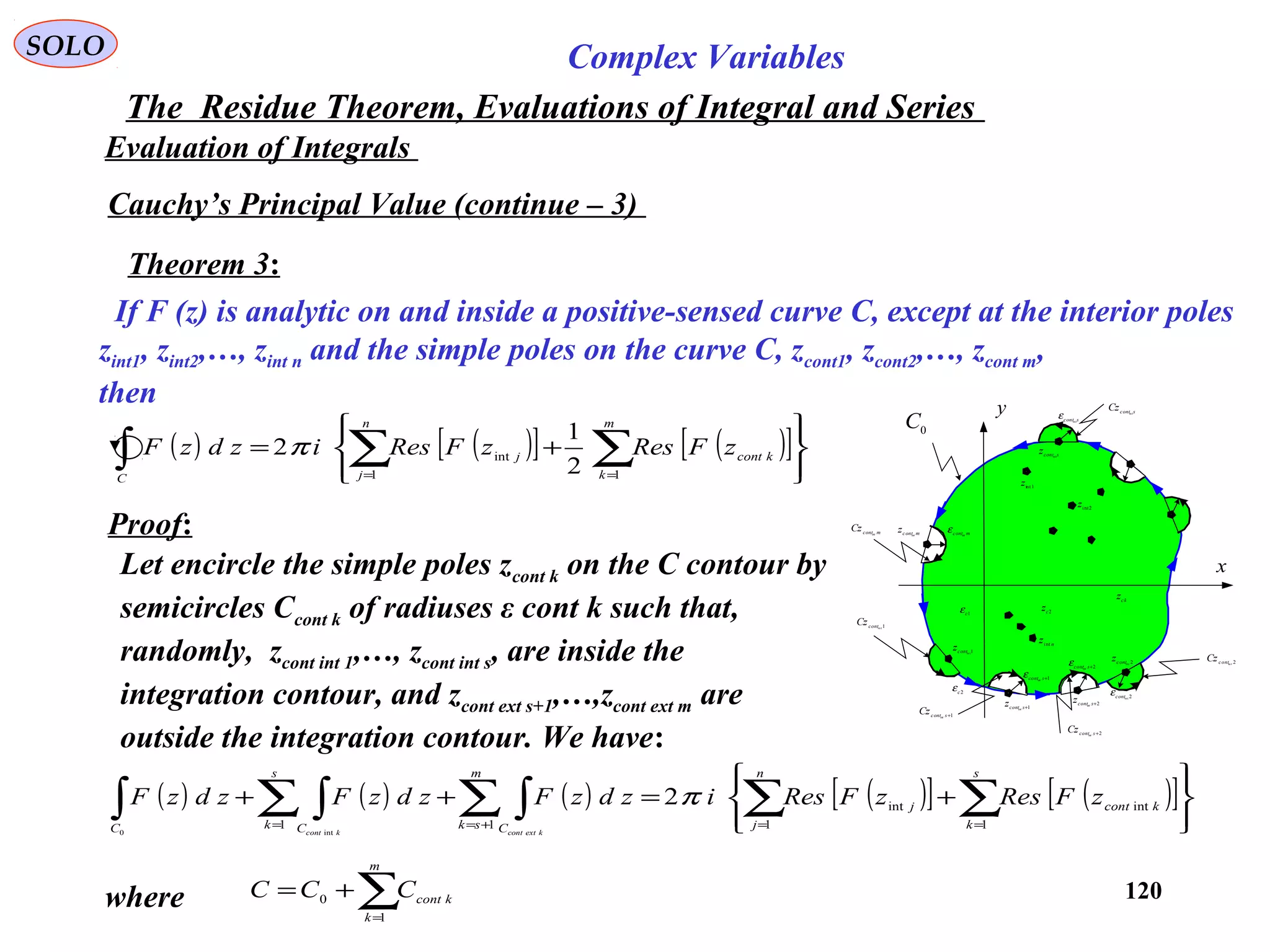 120
SOLO Complex Variables
The Residue Theorem, Evaluations of Integral and Series
Evaluation of Integrals
Cauchy’s Principal Value (continue – 3)
Theorem 3:
If F (z) is analytic on and inside a positive-sensed curve C, except at the interior poles
zint1, zint2,…, zint n and the simple poles on the curve C, zcont1, zcont2,…, zcont m,
then
Proof:
x
y
1intz
2intz
n
zint
1+scontext
z
2cz
ck
z
1c
ε
2c
ε
0
C
2+scontext
z
1in tcont
z
2intcontz
mcontext
z
scontz int
scontint
ε
mcontext
ε
2intcont
ε
2+scontext
ε
1+scontext
ε
2in tcontCz
2+scontext
Cz
1+scontext
Cz
1in tcont
Cz
mcontext
Cz
scont
Cz in t
∑=
+=
m
k
kcontCCC
1
0
( ) ( ) ( ) ( )[ ] ( )[ ]








+=++ ∑∑∑ ∫∑ ∫∫ ==+==
s
k
kcont
n
j
j
m
sk C
s
k CC
zFReszFResizdzFzdzFzdzF
kextcontkcont
1
int
1
int
11
2
int0
π
( ) ( )[ ] ( )[ ]








+= ∑∑∫ ==
m
k
kcont
n
j
j
C
zFReszFResizdzF
11
int
2
1
2π
Let encircle the simple poles zcont k on the C contour by
semicircles Ccont k of radiuses ε cont k such that,
randomly, zcont int 1,…, zcont int s, are inside the
integration contour, and zcont ext s+1,…,zcont ext m are
outside the integration contour. We have:
where
 