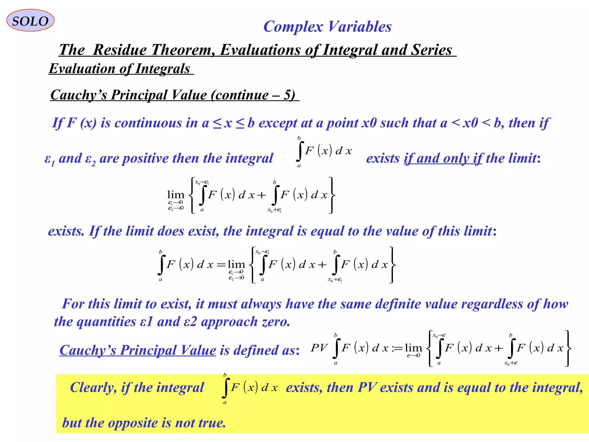 122
SOLO Complex Variables
The Residue Theorem, Evaluations of Integral and Series
Evaluation of Integrals
Cauchy’s Principal Value (continue – 5)
If F (x) is continuous in a ≤ x ≤ b except at a point x0 such that a < x0 < b, then if
ε1 and ε2 are positive then the integral exists if and only if the limit:
( ) ( ) ( )








+= ∫∫∫ +
−
→
→
b
x
x
a
b
a
xdxFxdxFxdxF
10
10
2
1
0
0
lim
ε
ε
ε
ε
( )∫
b
a
xdxF
( ) ( )








+ ∫∫ +
−
→
→
b
x
x
a
xdxFxdxF
10
10
2
1
0
0
lim
ε
ε
ε
ε
exists. If the limit does exist, the integral is equal to the value of this limit:
For this limit to exist, it must always have the same definite value regardless of how
the quantities ε1 and ε2 approach zero.
Cauchy’s Principal Value is defined as: ( ) ( ) ( )








+= ∫∫∫ +
−
→
b
x
x
a
b
a
xdxFxdxFxdxFPV
ε
ε
ε
0
0
0
lim:
Clearly, if the integral exists, then PV exists and is equal to the integral,
but the opposite is not true.
( )∫
b
a
xdxF
 