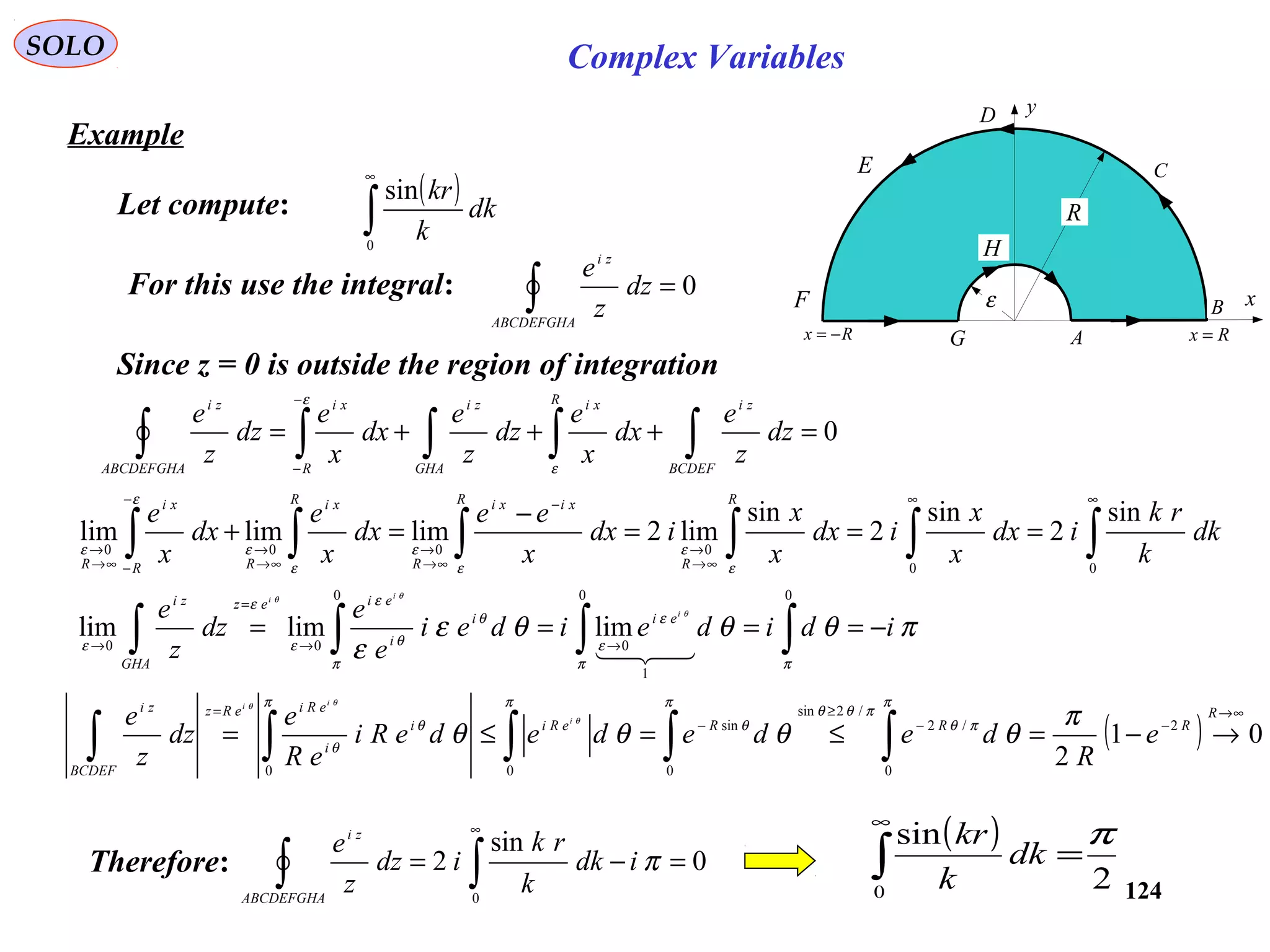 124
SOLO
Example
( )
∫
∞
0
sin
dk
k
kr
Let compute:
x
y
R
ε
A
B
C
D
E
F
G
H
Rx =Rx −=
For this use the integral: 0=∫ABCDEFGHA
zi
dz
z
e
Since z = 0 is outside the region of integration
0=+++= ∫∫∫∫∫
−
− BCDEF
ziR xi
GHA
zi
R
xi
ABCDEFGHA
zi
dz
z
e
dx
x
e
dz
z
e
dx
x
e
dz
z
e
ε
ε
∫∫∫∫∫∫
∞∞
∞→
→
−
∞→
→
∞→
→
−
−∞→
→
===
−
=+
00
0000
sin
2
sin
2
sin
lim2limlimlim dk
k
rk
idx
x
x
idx
x
x
idx
x
ee
dx
x
e
dx
x
e
R
R
R xixi
R
R xi
RR
xi
R ε
ε
ε
ε
ε
ε
ε
ε
πθθθε
ε ππ
ε
ε
π
θ
θ
ε
ε
ε
ε
θ
θθ
idideidei
e
e
dz
z
e i
ii
eii
i
eiez
GHA
zi
−==== ∫∫∫∫ →→
=
→
00
1
0
0
00
limlimlim

( ) 01
2
2
0
/2
/2sin
0
sin
00
∞→
−−
≥
−
=
→−=≤=≤= ∫∫∫∫∫
R
RRReRii
i
eRieRz
BCDEF
zi
e
R
dedededeRi
eR
e
dz
z
e i
ii
π
θθθθ
π
πθ
πθθ
π
θ
ππ
θ
θ
θ
θθ
Therefore: 0
sin
2
0
=−= ∫∫
∞
πidk
k
rk
idz
z
e
ABCDEFGHA
zi ( )
2
sin
0
π
=∫
∞
dk
k
kr
Complex Variables
 