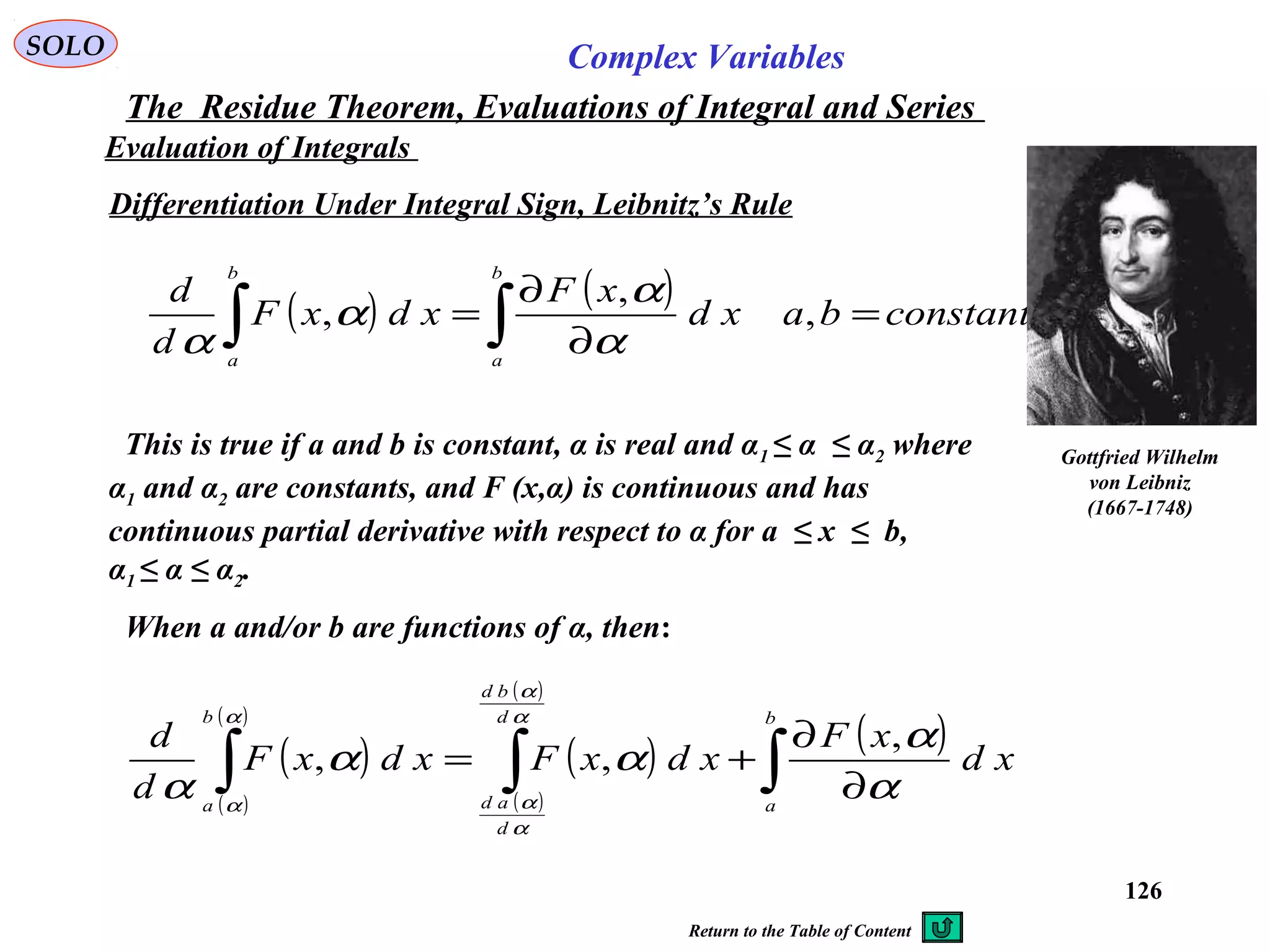 126
SOLO Complex Variables
The Residue Theorem, Evaluations of Integral and Series
Evaluation of Integrals
Differentiation Under Integral Sign, Leibnitz’s Rule
( ) ( ) constantbaxd
xF
xdxF
d
d
b
a
b
a
=
∂
∂
= ∫∫ ,
,
,
α
α
α
α
This is true if a and b is constant, α is real and α1 ≤ α ≤ α2 where
α1 and α2 are constants, and F (x,α) is continuous and has
continuous partial derivative with respect to α for a ≤ x ≤ b,
α1 ≤ α ≤ α2.
Gottfried Wilhelm
von Leibniz
(1667-1748)
( )
( )
( )
( )
( )
( )
( )
∫∫∫ ∂
∂
+=
b
a
d
bd
d
ad
b
a
xd
xF
xdxFxdxF
d
d
α
α
αα
α
α
α
α
α
α
α
,
,,
When a and/or b are functions of α, then:
Return to the Table of Content
 