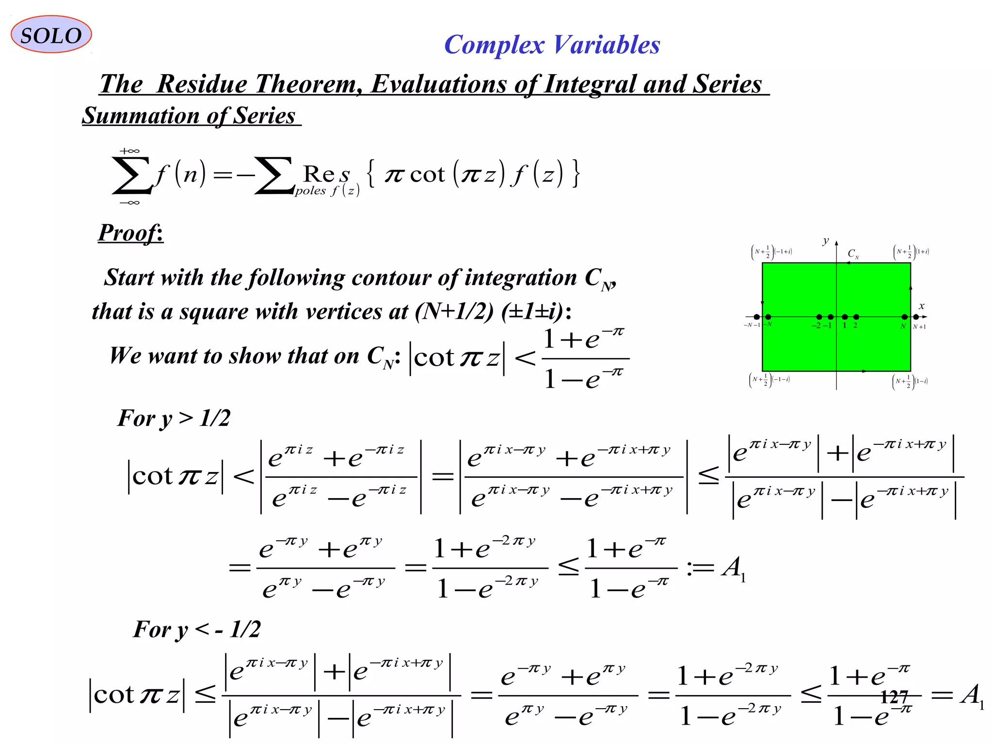 127
SOLO Complex Variables
The Residue Theorem, Evaluations of Integral and Series
Summation of Series
Proof:
Start with the following contour of integration CN,
that is a square with vertices at (N+1/2) (±1±i): x
y
( )iN −−





+ 1
2
1
1 2 N 1+N1−−N N− 1−2−
( )iN −





+ 1
2
1
( )iN +





+ 1
2
1
( )iN +−





+ 1
2
1
N
C
We want to show that on CN: π
π
π −
−
−
+
<
e
e
z
1
1
cot
For y > 1/2
12
2
:
1
1
1
1
cot
A
e
e
e
e
ee
ee
ee
ee
ee
ee
ee
ee
z
y
y
yy
yy
yxiyxi
yxiyxi
yxiyxi
yxiyxi
zizi
zizi
=
−
+
≤
−
+
=
−
+
=
−
+
≤
−
+
=
−
+
<
−
−
−
−
−
−
+−−
+−−
+−−
+−−
−
−
π
π
π
π
ππ
ππ
ππππ
ππππ
ππππ
ππππ
ππ
ππ
π
For y < - 1/2
12
2
1
1
1
1
cot A
e
e
e
e
ee
ee
ee
ee
z y
y
yy
yy
yxiyxi
yxiyxi
=
−
+
≤
−
+
=
−
+
=
−
+
≤ −
−
−
−
−
−
+−−
+−−
π
π
π
π
ππ
ππ
ππππ
ππππ
π
( ) ( )
( ) ( ){ }zfzsnf
zfpoles
ππ cotRe∑∑ −=
+∞
∞−
 