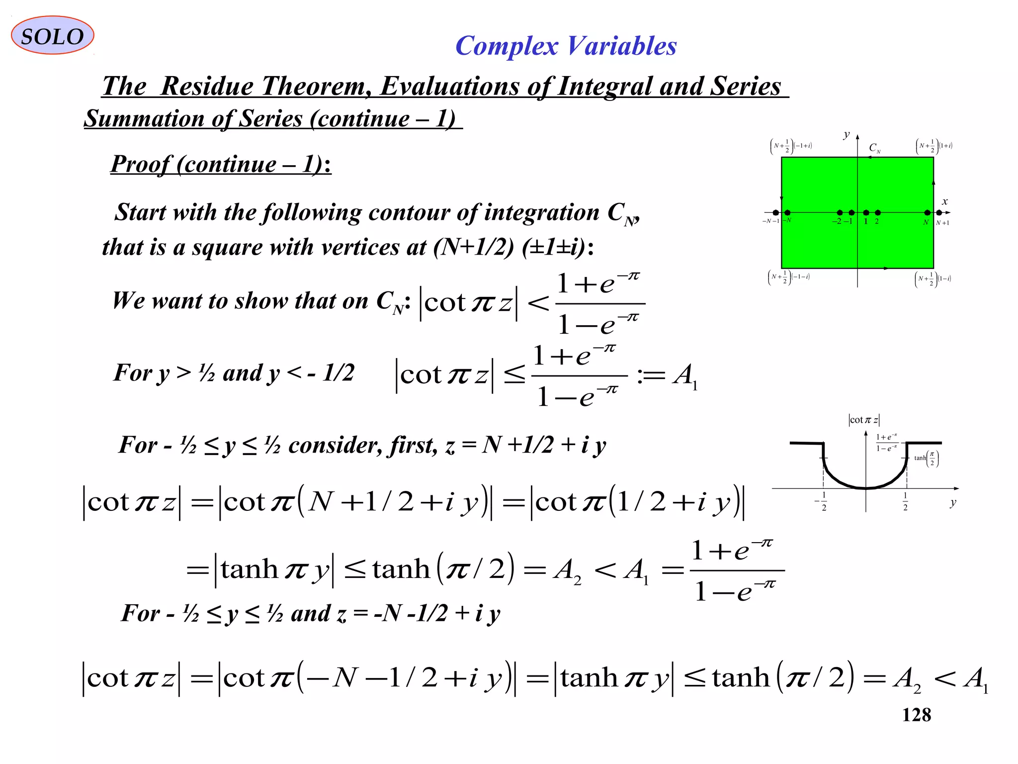 128
SOLO Complex Variables
The Residue Theorem, Evaluations of Integral and Series
Summation of Series (continue – 1)
Proof (continue – 1):
Start with the following contour of integration CN,
that is a square with vertices at (N+1/2) (±1±i):
x
y
( )iN −−





+ 1
2
1
1 2 N 1+N1−−N N− 1−2−
( )iN −





+ 1
2
1
( )iN +





+ 1
2
1
( )iN +−





+ 1
2
1
N
C
We want to show that on CN: π
π
π −
−
−
+
<
e
e
z
1
1
cot
For y > ½ and y < - 1/2 1:
1
1
cot A
e
e
z =
−
+
≤ −
−
π
π
π
For - ½ ≤ y ≤ ½ consider, first, z = N +1/2 + i y
( ) ( )
( ) π
π
ππ
πππ
−
−
−
+
=<=≤=
+=++=
e
e
AAy
yiyiNz
1
1
2/tanhtanh
2/1cot2/1cotcot
12
For - ½ ≤ y ≤ ½ and z = -N -1/2 + i y
( ) ( ) 12
2/tanhtanh2/1cotcot AAyyiNz <=≤=+−−= ππππ
y
π
π
−
−
−
+
e
e
1
1
2
1
zπcot
2
1
−






2
tanh
π
 