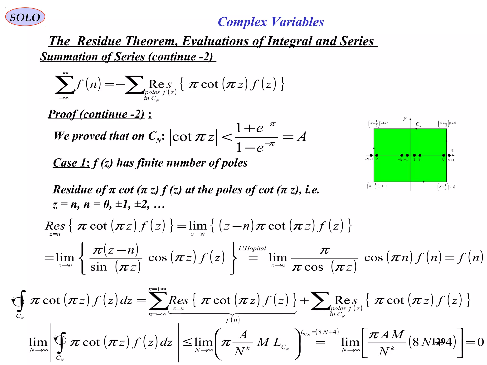 129
SOLO Complex Variables
The Residue Theorem, Evaluations of Integral and Series
Summation of Series (continue -2)
Proof (continue -2) :
x
y
( )iN −−





+ 1
2
1
1 2 N 1+N1−−N N− 1−2−
( )iN −





+ 1
2
1
( )iN +





+ 1
2
1
( )iN +−





+ 1
2
1
N
C
We proved that on CN: A
e
e
z =
−
+
< −
−
π
π
π
1
1
cot
Residue of π cot (π z) f (z) at the poles of cot (π z), i.e.
z = n, n = 0, ±1, ±2, …
Case 1: f (z) has finite number of poles
( ) ( ){ } ( ) ( ) ( ){ }
( )
( )
( ) ( )
( )
( ) ( ) ( )nfnfn
z
zfz
z
nz
zfznzzfzRes
nz
HopitalL
nz
nznz
==





 −
=
−=
→→
→=
π
ππ
π
π
π
π
ππππ
cos
cos
limcos
sin
lim
cotlimcot
'
( ) ( ) ( ) ( ){ }
( )
( )
( ) ( ){ }zfzszfzResdzzfz
NN
Cin
zfpoles
n
n
nf
nz
C
ππππππ cotRecotcot ∑∑∫ +=
+∞=
−∞=
=
  
( ) ( )
( )
( ) 048limlimcotlim
48
=





+=





≤ →∞
+=
→∞→∞ ∫ N
N
MA
LM
N
A
dzzfz kN
NL
CkN
C
N
NC
N
N
π
πππ
( ) ( )
( ) ( ){ }zfzsnf
NCin
zfpoles
ππ cotRe∑∑ −=
+∞
∞−
 