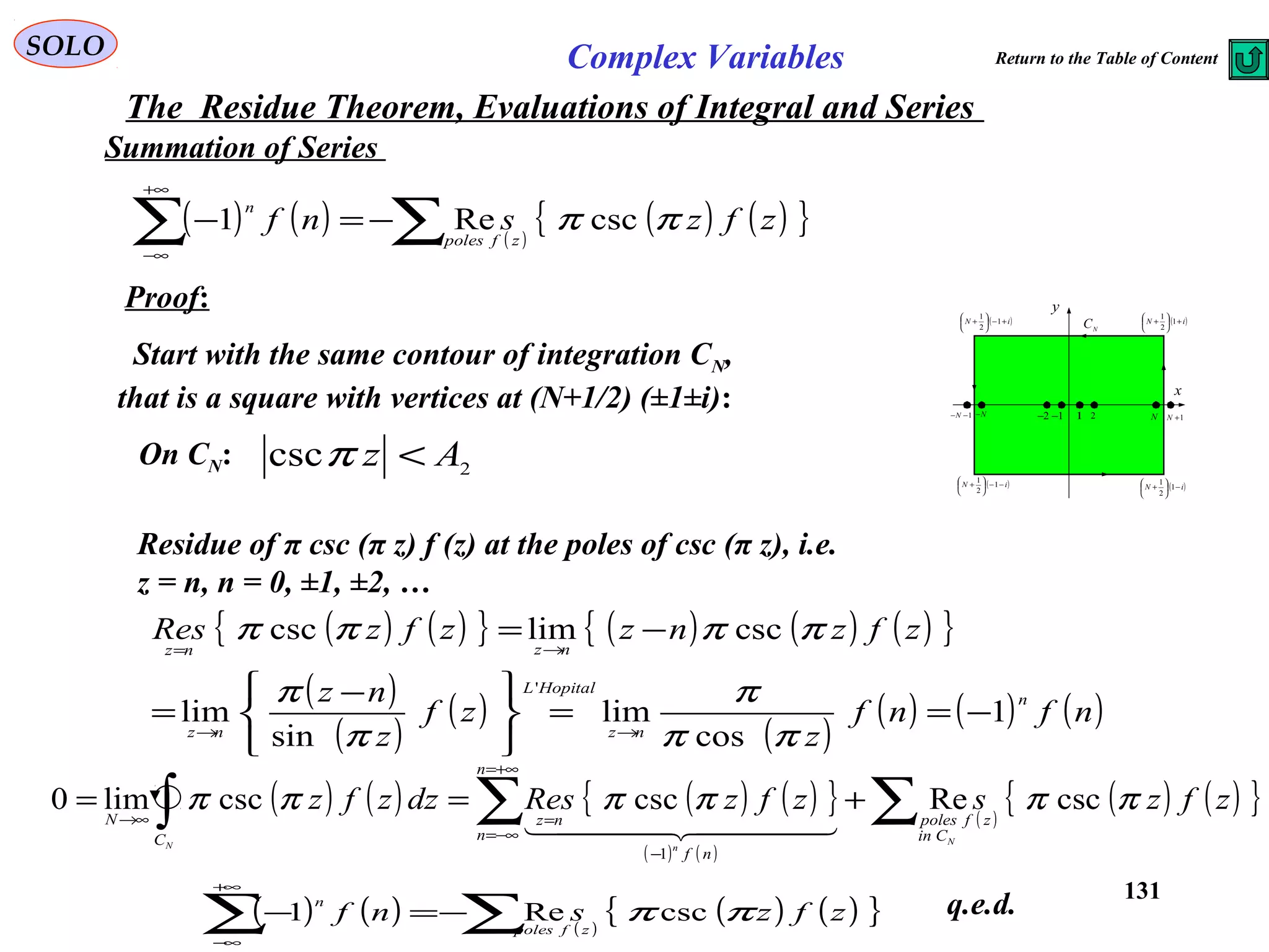 131
SOLO Complex Variables
The Residue Theorem, Evaluations of Integral and Series
Summation of Series
Proof:
Start with the same contour of integration CN,
that is a square with vertices at (N+1/2) (±1±i): x
y
( )iN −−





+ 1
2
1
1 2 N 1+N1−−N N− 1−2−
( )iN −





+ 1
2
1
( )iN +





+ 1
2
1
( )iN +−





+ 1
2
1
N
C
On CN: 2csc Az <π
( ) ( ) ( )
( ) ( ){ }zfzsnf
zfpoles
n
ππ cscRe1 ∑∑ −=−
+∞
∞−
Residue of π csc (π z) f (z) at the poles of csc (π z), i.e.
z = n, n = 0, ±1, ±2, …
( ) ( ){ } ( ) ( ) ( ){ }
( )
( )
( )
( )
( ) ( ) ( )nfnf
z
zf
z
nz
zfznzzfzRes
n
nz
HopitalL
nz
nznz
1
cos
lim
sin
lim
csclimcsc
'
−==





 −
=
−=
→→
→=
ππ
π
π
π
ππππ
( ) ( ) ( ) ( ){ }
( ) ( )
( )
( ) ( ){ }zfzszfzResdzzfz
N
nN
Cin
zfpoles
n
n
nf
nz
C
N
ππππππ cscRecsccsclim0
1
∑∑∫ +==
+∞=
−∞=
−
=→∞
  
( ) ( ) ( )
( ) ( ){ }zfzsnf
zfpoles
n
ππ cscRe1 ∑∑ −=−
+∞
∞−
q.e.d.
Return to the Table of Content
 