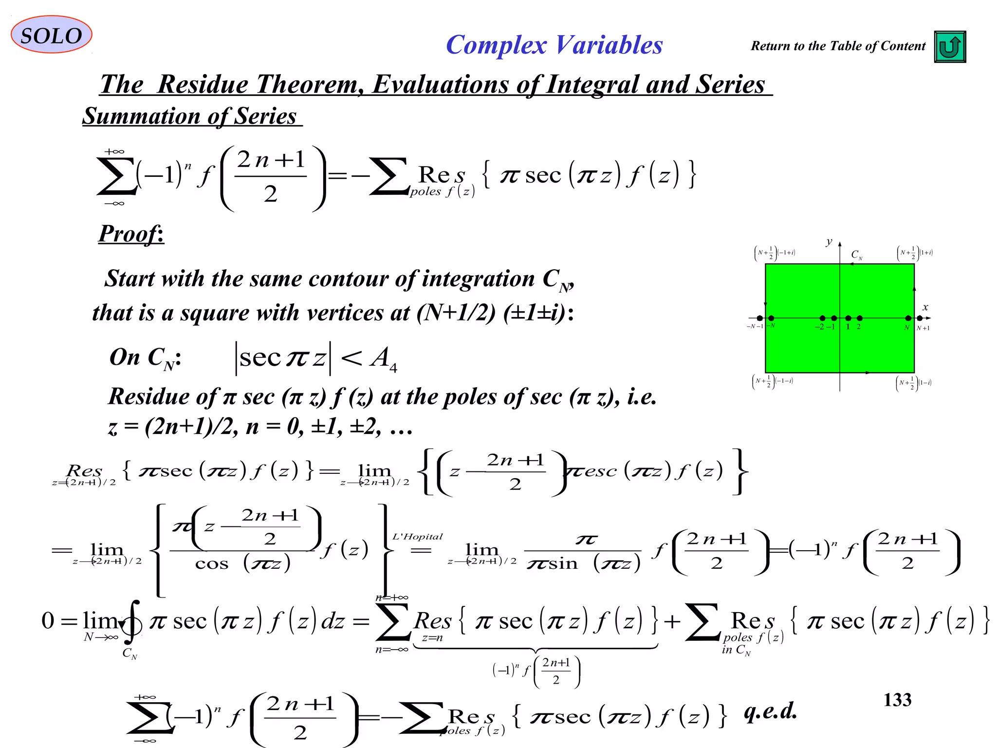 133
SOLO Complex Variables
The Residue Theorem, Evaluations of Integral and Series
Summation of Series
Proof:
Start with the same contour of integration CN,
that is a square with vertices at (N+1/2) (±1±i): x
y
( )iN −−





+ 1
2
1
1 2 N 1+N1−−N N− 1−2−
( )iN −





+ 1
2
1
( )iN +





+ 1
2
1
( )iN +−





+ 1
2
1
N
C
On CN: 4
sec Az <π
( ) ( )
( ) ( ){ }zfzs
n
f
zfpoles
n
ππ secRe
2
12
1 ∑∑ −=




 +
−
+∞
∞−
Residue of π sec (π z) f (z) at the poles of sec (π z), i.e.
z = (2n+1)/2, n = 0, ±1, ±2, …
( )
( ) ( ){ } ( )
( ) ( )
( ) ( )
( ) ( ) ( )
( ) 




 +
−=




 +
=



















 +
−
=











 +
−=
+→+→
+→+=
2
12
1
2
12
sin
lim
cos
2
12
lim
2
12
limsec
2/12
'
2/12
2/122/12
n
f
n
f
z
zf
z
n
z
zfzesc
n
zzfzRes
n
nz
HopitalL
nz
nznz
ππ
π
π
π
ππππ
( ) ( ) ( ) ( ){ }
( )
( )
( ) ( ){ }zfzszfzResdzzfz
N
n
N
Cin
zfpoles
n
n
n
f
nz
C
N
ππππππ secResecseclim0
2
12
1
∑∑∫ +==
+∞=
−∞=





 +
−
=→∞
  
( ) ( )
( ) ( ){ }zfzs
n
f
zfpoles
n
ππ secRe
2
12
1 ∑∑ −=




 +
−
+∞
∞−
q.e.d.
Return to the Table of Content
 