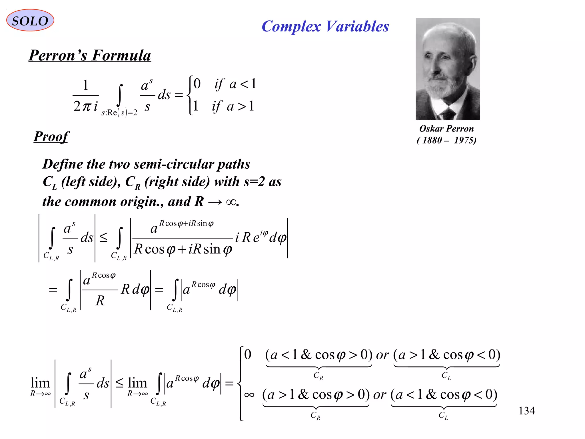134
SOLO
Perron’s Formula
( ) 


>
<
=∫ =
11
10
2
1
2:Re
aif
aif
ds
s
a
i ss
s
π
Oskar Perron
( 1880 – 1975)Proof
Define the two semi-circular paths
CL (left side), CR (right side) with s=2 as
the common origin., and R → ∞.
∫∫
∫∫
==
+
≤
+
RLRL
RLRL
C
R
C
R
C
i
iRR
C
s
dadR
R
a
deRi
iRR
a
ds
s
a
,,
,,
cos
cos
sincos
sincos
ϕϕ
ϕ
ϕϕ
ϕ
ϕ
ϕ
ϕϕ






<<>>∞
<>><
=≤ ∫∫ ∞→∞→
    
    
LR
LR
RLRL
CC
CC
C
R
R
C
s
R aora
aora
dads
s
a
)0cos&1()0cos&1(
)0cos&1()0cos&1(0
limlim
,,
cos
ϕϕ
ϕϕ
ϕϕ
Complex Variables
 
