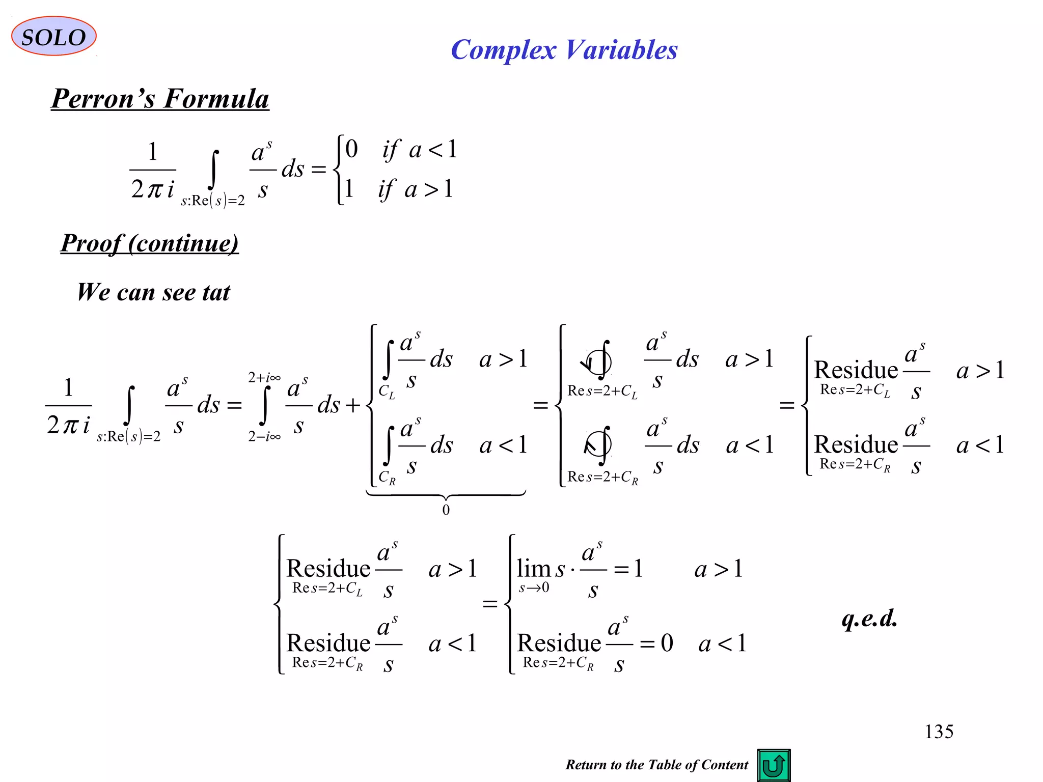 135
SOLO
Perron’s Formula
( ) 


>
<
=∫ =
11
10
2
1
2:Re
aif
aif
ds
s
a
i ss
s
π
Proof (continue)
We can see tat






<=
>=⋅
=






<
>
+=
→
+=
+=
10Residue
11lim
1Residue
1Residue
2Re
0
2Re
2Re
a
s
a
a
s
a
s
a
s
a
a
s
a
s
Cs
s
s
s
Cs
s
Cs
RR
L
q.e.d.
( )






<
>
=







<
>
=







<
>
+=
+=
+=
+=
+=
∞+
∞−=
∫
∫
∫
∫
∫∫
1Residue
1Residue
1
1
1
1
2
1
2Re
2Re
2Re
2Re
0
2
22:Re
a
s
a
a
s
a
ads
s
a
ads
s
a
ads
s
a
ads
s
a
ds
s
a
ds
s
a
i s
Cs
s
Cs
Cs
s
Cs
s
C
s
C
s
i
i
s
ss
s
R
L
R
L
R
L
  
π
Complex Variables
Return to the Table of Content
 