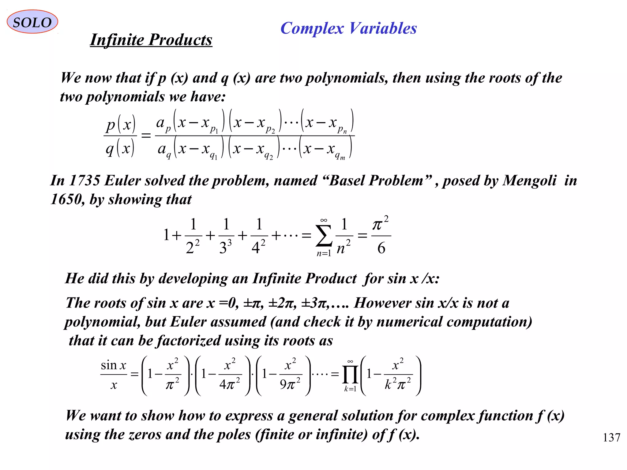 137
SOLO
In 1735 Euler solved the problem, named “Basel Problem” , posed by Mengoli in
1650, by showing that
6
1
4
1
3
1
2
1
1
2
1
2232
π
==++++ ∑
∞
=n n

∏
∞
=






−=⋅





−⋅





−⋅





−=
1
22
2
2
2
2
2
2
2
1
9
1
4
11
sin
k k
xxxx
x
x
ππππ

He did this by developing an Infinite Product for sin x /x:
The roots of sin x are x =0, ±π, ±2π, ±3π,…. However sin x/x is not a
polynomial, but Euler assumed (and check it by numerical computation)
that it can be factorized using its roots as
We now that if p (x) and q (x) are two polynomials, then using the roots of the
two polynomials we have:
( )
( )
( )( ) ( )
( )( ) ( )m
n
qqqq
pppp
xxxxxxa
xxxxxxa
xq
xp
−−−
−−−
=


21
21
We want to show how to express a general solution for complex function f (x)
using the zeros and the poles (finite or infinite) of f (x).
Infinite Products
Complex Variables
 