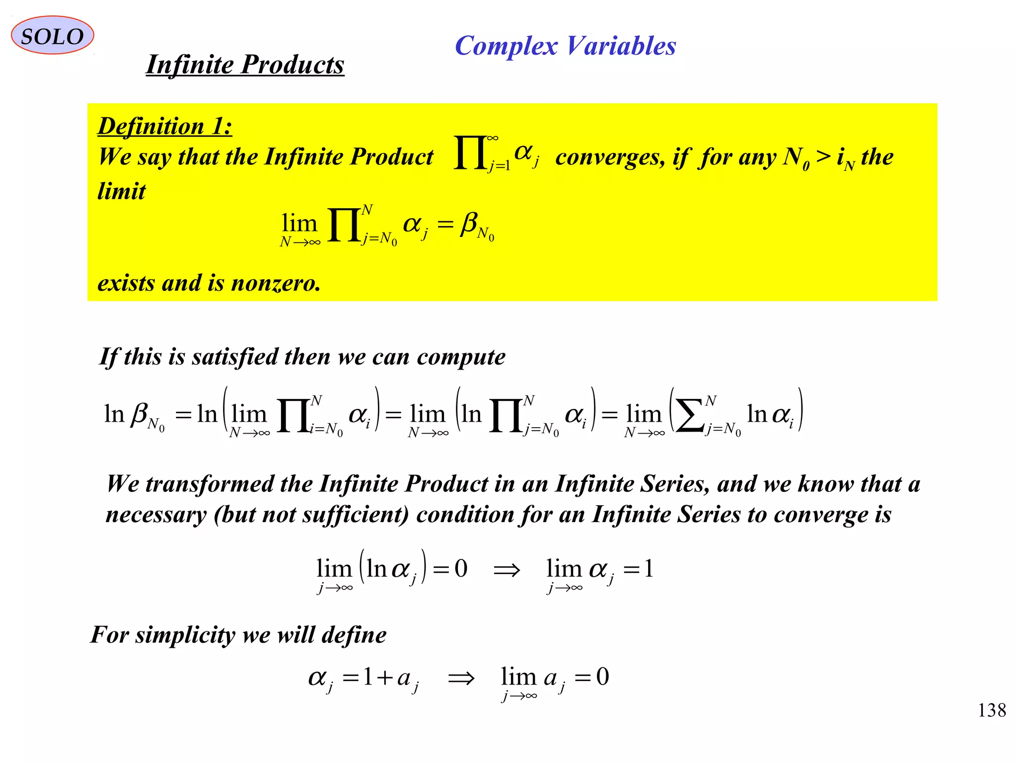 138
SOLO
Definition 1:
We say that the Infinite Product converges, if for any N0 > iN the
limit
exists and is nonzero.
If this is satisfied then we can compute
( ) ( ) ( )∑∏∏ =∞→=∞→=∞→
===
N
Nj i
N
N
Nj i
N
N
Ni i
N
N
0000
lnlimlnlimlimlnln αααβ
We transformed the Infinite Product in an Infinite Series, and we know that a
necessary (but not sufficient) condition for an Infinite Series to converge is
( ) 1lim0lnlim =⇒=
∞→∞→
j
j
j
j
αα
For simplicity we will define
0lim1 =⇒+=
∞→
j
j
jj aaα
∏
∞
=1j jα
00
lim N
N
Nj j
N
βα =∏ =∞→
Infinite Products
Complex Variables
 