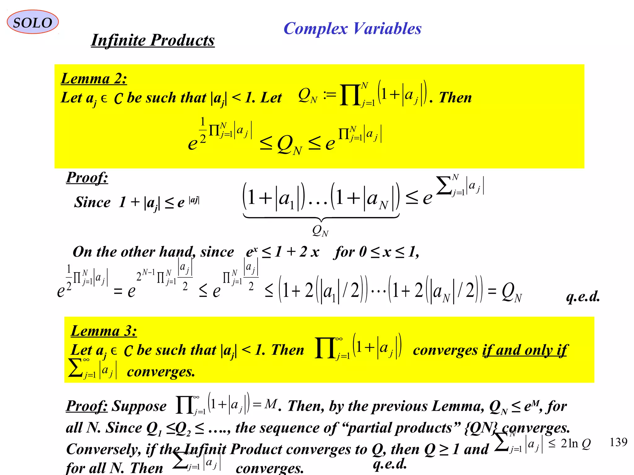 139
SOLO
Lemma 2:
Let aj ϵ C be such that |aj| < 1. Let . Then( )∏ =
+=
N
j jN aQ 1
1:
∏∏ ==
≤≤
N
j j
N
j j a
N
a
eQe 11
2
1
Proof:
Since 1 + |aj| ≤ e |aj| ( ) ( ) ∑
≤++ =
N
j j
N
a
Q
N eaa 1
11 1
  

On the other hand, since ex
≤ 1 + 2 x for 0 ≤ x ≤ 1,
( )( ) ( )( ) NN
aa
a
Qaaeee
N
j
jN
j
jNN
j j
=++≤≤=
∏∏∏ ==
−
=
2/212/21 1
22
2
2
1
11
1
1
 q.e.d.
Proof: Suppose . Then, by the previous Lemma, QN ≤ eM
, for
all N. Since Q1 ≤Q2 ≤ …., the sequence of “partial products” {QN} converges.
Conversely, if the Infinit Product converges to Q, then Q ≥ 1 and
for all N. Then converges.
( ) Maj j =+∏
∞
=1
1
∑
∞
=1j ja
Qa
N
j j ln21
≤∑ =
Lemma 3:
Let aj ϵ C be such that |aj| < 1. Then converges if and only if
converges.
( )∏
∞
=
+1
1j ja
∑
∞
=1j ja
q.e.d.
Infinite Products
Complex Variables
 