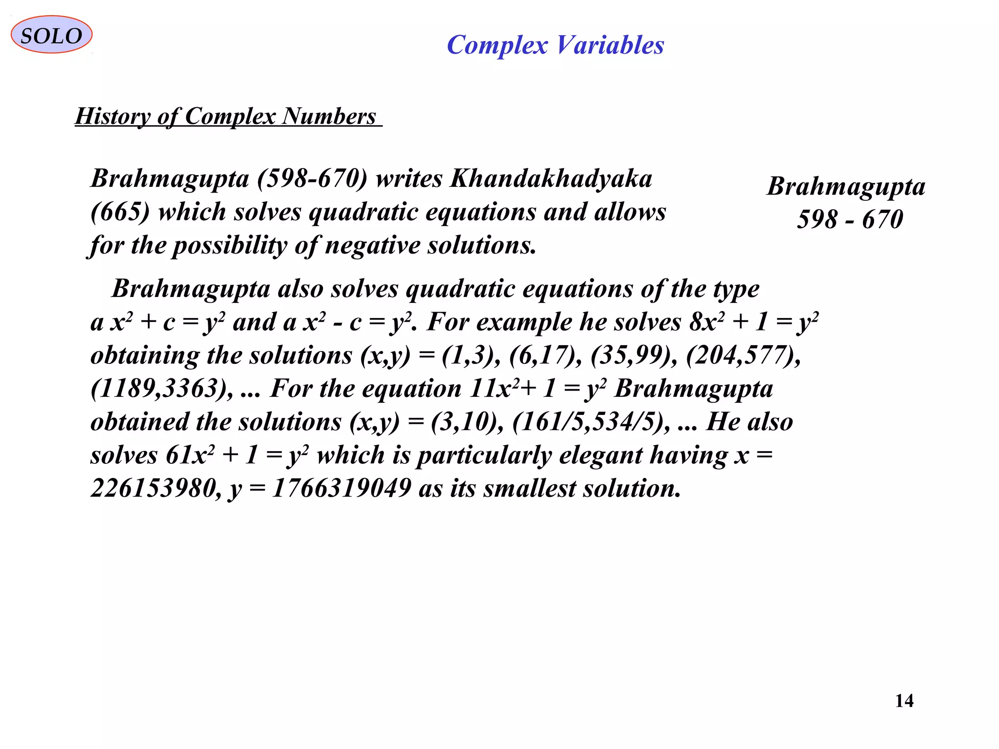 14
SOLO Complex Variables
History of Complex Numbers
Brahmagupta (598-670) writes Khandakhadyaka
(665) which solves quadratic equations and allows
for the possibility of negative solutions.
Brahmagupta
598 - 670
Brahmagupta also solves quadratic equations of the type
a x2
+ c = y2
and a x2
- c = y2
. For example he solves 8x2
+ 1 = y2
obtaining the solutions (x,y) = (1,3), (6,17), (35,99), (204,577),
(1189,3363), ... For the equation 11x2
+ 1 = y2
Brahmagupta
obtained the solutions (x,y) = (3,10), (161/5,534/5), ... He also
solves 61x2
+ 1 = y2
which is particularly elegant having x =
226153980, y = 1766319049 as its smallest solution.
 