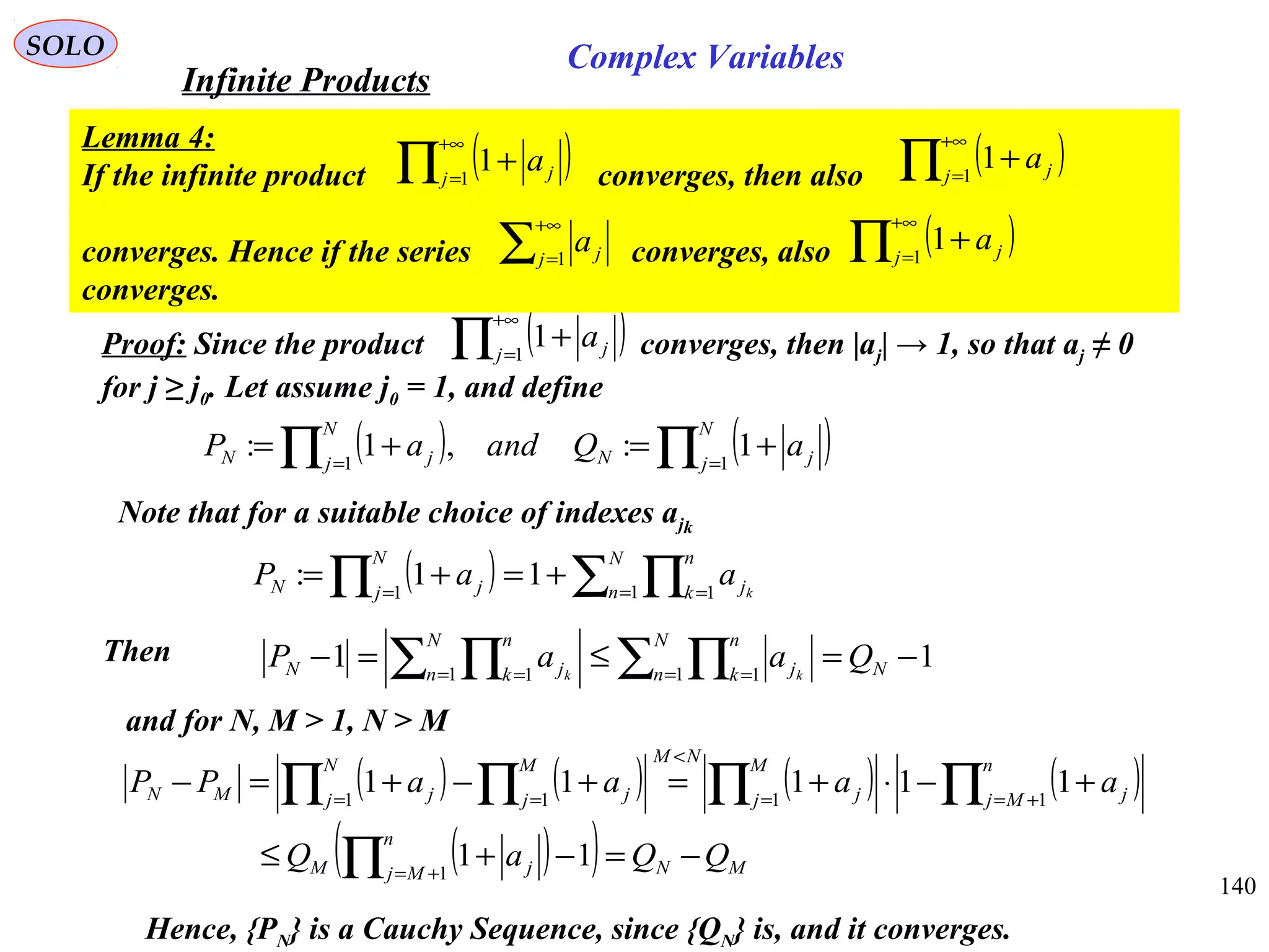 140
SOLO
Proof: Since the product converges, then |aj| → 1, so that aj ≠ 0
for j ≥ j0. Let assume j0 = 1, and define
( )∏
+∞
=
+1
1j ja
( ) ( )∏∏ ==
+=+=
N
j jN
N
j jN aQandaP 11
1:,1:
Note that for a suitable choice of indexes ajk
( ) ∑ ∏∏ = ==
+=+=
N
n
n
k j
N
j jN k
aaP 1 11
11:
Then 11 1 11 1
−=≤=− ∑ ∏∑ ∏ = == = N
N
n
n
k j
N
n
n
k jN QaaP kk
and for N, M > 1, N > M
( ) ( ) ( ) ( )
( )( ) MN
n
Mj jM
n
Mj j
M
j j
NMN
j
M
j jjMN
QQaQ
aaaaPP
−=−+≤
+−⋅+=+−+=−
∏
∏∏∏ ∏
+=
+==
<
= =
11
11111
1
111 1
Hence, {PN} is a Cauchy Sequence, since {QN} is, and it converges.
Infinite Products
Complex Variables
Lemma 4:
If the infinite product converges, then also
converges. Hence if the series converges, also
converges.
( )∏
+∞
=
+1
1j ja ( )∏
+∞
=
+1
1j ja
( )∏
+∞
=
+1
1j ja∑
+∞
=1j ja
 