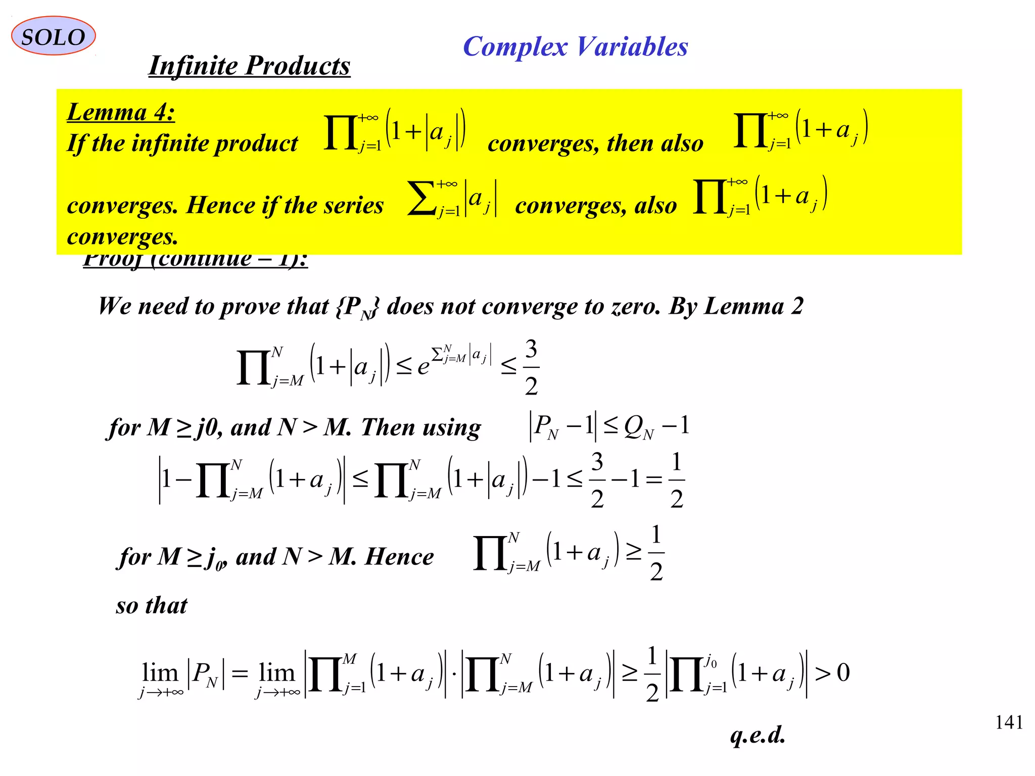141
SOLO
Proof (continue – 1):
We need to prove that {PN} does not converge to zero. By Lemma 2
( ) 2
3
1 ≤≤+
∑
=
=
∏
N
Mj jaN
Mj j ea
for M ≥ j0, and N > M. Then using
( ) ( ) 2
1
1
2
3
1111 =−≤−+≤+− ∏∏ ==
N
Mj j
N
Mj j aa
for M ≥ j0, and N > M. Hence ( )
2
1
1 ≥+∏ =
N
Mj ja
so that
( ) ( ) ( ) 01
2
1
11limlim 0
11
>+≥+⋅+= ∏∏∏ ===+∞→+∞→
j
j j
N
Mj j
M
j j
j
N
j
aaaP
q.e.d.
11 −≤− NN QP
Infinite Products
Complex Variables
Lemma 4:
If the infinite product converges, then also
converges. Hence if the series converges, also
converges.
( )∏
+∞
=
+1
1j ja ( )∏
+∞
=
+1
1j ja
( )∏
+∞
=
+1
1j ja∑
+∞
=1j ja
 
